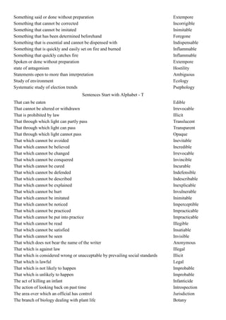 Something said or done without preparation                                      Extempore
Something that cannot be corrected                                              Incorrigible
Something that cannot be imitated                                               Inimitable
Something that has been determined beforehand                                   Foregone
Something that is essential and cannot be dispensed with                        Indispensable
Something that is quickly and easily set on fire and burned                     Inflammable
Something that quickly catches fire                                             Inflammable
Spoken or done without preparation                                              Extempore
state of antagonism                                                             Hostility
Statements open to more than interpretation                                     Ambiguous
Study of environment                                                            Ecology
Systematic study of election trends                                             Psephology
                                     Sentences Start with Alphabet - T
That can be eaten                                                               Edible
That cannot be altered or withdrawn                                             Irrevocable
That is prohibited by law                                                       Illicit
That through which light can partly pass                                        Translucent
That through which light can pass                                               Transparent
That through which light cannot pass                                            Opaque
That which cannot be avoided                                                    Inevitable
That which cannot be believed                                                   Incredible
That which cannot be changed                                                    Irrevocable
That which cannot be conquered                                                  Invincible
That which cannot be cured                                                      Incurable
That which cannot be defended                                                   Indefensible
That which cannot be described                                                  Indescribable
That which cannot be explained                                                  Inexplicable
That which cannot be hurt                                                       Invulnerable
That which cannot be imitated                                                   Inimitable
That which cannot be noticed                                                    Imperceptible
That which cannot be practiced                                                  Impracticable
That which cannot be put into practice                                          Impracticable
That which cannot be read                                                       Illegible
That which cannot be satisfied                                                  Insatiable
That which cannot be seen                                                       Invisible
That which does not bear the name of the writer                                 Anonymous
That which is against law                                                       Illegal
That which is considered wrong or unacceptable by prevailing social standards   Illicit
That which is lawful                                                            Legal
That which is not likely to happen                                              Improbable
That which is unlikely to happen                                                Improbable
The act of killing an infant                                                    Infanticide
The action of looking back on past time                                         Introspection
The area over which an official has control                                     Jurisdiction
The branch of biology dealing with plant life                                   Botany
 