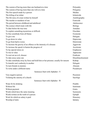 The custom of having more than one husband at a time                              Polyandry
The custom of having more than one wife at a time                                 Polygamy
The first speech made by a person                                                 Maiden
The killing of an infant                                                          Infanticide
The life story of a man written by himself                                        Autobiography
The murder or murderer of one                                                     Fratricide
The period between childhood and adulthood                                        Adolescence
The science which treats with life                                                Biology
To date before the true time                                                      Antedate
To explain something mysterious or difficult                                      Elucidate
To free somebody from all blame                                                   Exonerate
To give one                                                                       Delegate
To go down in value                                                               Depreciate
To go from bad to worse                                                           Deteriorate
To increase the gravity of an offence or the intensity of a disease               Aggravate
To increase the speed; to hasten the progress of                                  Accelerate
To lay special stress on                                                          Emphasize
To rise in value                                                                  Appreciate
To root out an evil, disease                                                      Eradicate
To take away some one                                                             Disenfranchisement
To take somebody away by force and hold him or her prisoner, usually for ransom   Kidnap
To transfer one's authority to another                                            Delegate
To turn friends in enemies                                                        Alienate
To write under a different name                                                   Pseudonym
                                     Sentences Start with Alphabet - V
Very negative person                                                              Pessimist
Violating the sanctity of a church                                                Sacrilege
                                     Sentences Start with Alphabet - W
Water fit for drinking                                                            Potable
Without life                                                                      Inanimate
Without payment                                                                   Gratis
Words which have the same meaning                                                 Synonyms
Words written on the tomb of a person                                             Epitaph
Work for which no salary is paid                                                  Honorary
Worship of idols                                                                  Idolatry
 