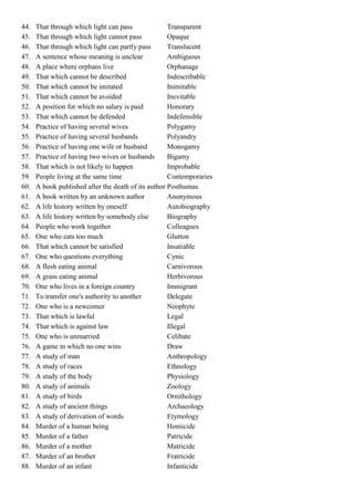 44.   That through which light can pass              Transparent
45.   That through which light cannot pass           Opaque
46.   That through which light can partly pass       Translucent
47.   A sentence whose meaning is unclear            Ambiguous
48.   A place where orphans live                     Orphanage
49.   That which cannot be described                 Indescribable
50.   That which cannot be imitated                  Inimitable
51.   That which cannot be avoided                   Inevitable
52.   A position for which no salary is paid         Honorary
53.   That which cannot be defended                  Indefensible
54.   Practice of having several wives               Polygamy
55.   Practice of having several husbands            Polyandry
56.   Practice of having one wife or husband         Monogamy
57.   Practice of having two wives or husbands       Bigamy
58.   That which is not likely to happen             Improbable
59.   People living at the same time                 Contemporaries
60.   A book published after the death of its author Posthumas
61.   A book written by an unknown author            Anonymous
62.   A life history written by oneself              Autobiography
63.   A life history written by somebody else        Biography
64.   People who work together                       Colleagues
65.   One who eats too much                          Glutton
66.   That which cannot be satisfied                 Insatiable
67.   One who questions everything                   Cynic
68.   A flesh eating animal                          Carnivorous
69.   A grass eating animal                          Herbivorous
70.   One who lives in a foreign country             Immigrant
71.   To transfer one's authority to another         Delegate
72.   One who is a newcomer                          Neophyte
73.   That which is lawful                           Legal
74.   That which is against law                      Illegal
75.   One who is unmarried                           Celibate
76.   A game in which no one wins                    Draw
77.   A study of man                                 Anthropology
78.   A study of races                               Ethnology
79.   A study of the body                            Physiology
80.   A study of animals                             Zoology
81.   A study of birds                               Ornithology
82.   A study of ancient things                      Archaeology
83.   A study of derivation of words                 Etymology
84.   Murder of a human being                        Homicide
85.   Murder of a father                             Patricide
86.   Murder of a mother                             Matricide
87.   Murder of an brother                           Fratricide
88.   Murder of an infant                            Infanticide
 