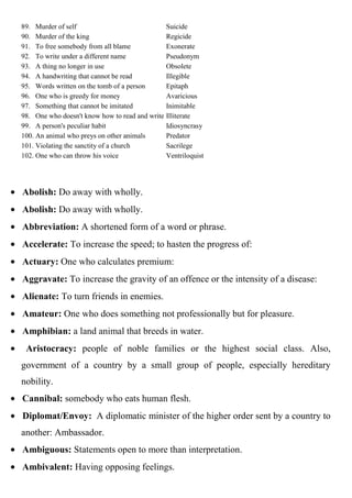89. Murder of self                               Suicide
90. Murder of the king                           Regicide
91. To free somebody from all blame              Exonerate
92. To write under a different name              Pseudonym
93. A thing no longer in use                     Obsolete
94. A handwriting that cannot be read            Illegible
95. Words written on the tomb of a person        Epitaph
96. One who is greedy for money                  Avaricious
97. Something that cannot be imitated            Inimitable
98. One who doesn't know how to read and write   Illiterate
99. A person's peculiar habit                    Idiosyncrasy
100. An animal who preys on other animals        Predator
101. Violating the sanctity of a church          Sacrilege
102. One who can throw his voice                 Ventriloquist




Abolish: Do away with wholly.
Abolish: Do away with wholly.
Abbreviation: A shortened form of a word or phrase.
Accelerate: To increase the speed; to hasten the progress of:
Actuary: One who calculates premium:
Aggravate: To increase the gravity of an offence or the intensity of a disease:
Alienate: To turn friends in enemies.
Amateur: One who does something not professionally but for pleasure.
Amphibian: a land animal that breeds in water.
 Aristocracy: people of noble families or the highest social class. Also,
government of a country by a small group of people, especially hereditary
nobility.
Cannibal: somebody who eats human flesh.
Diplomat/Envoy: A diplomatic minister of the higher order sent by a country to
another: Ambassador.
Ambiguous: Statements open to more than interpretation.
Ambivalent: Having opposing feelings.
 