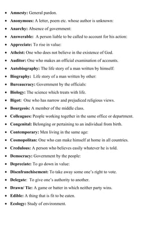Amnesty: General pardon.
Anonymous: A letter, poem etc. whose author is unknown:
Anarchy: Absence of government:
Answerable: A person liable to be called to account for his action:
Appreciate: To rise in value:
Atheist: One who does not believe in the existence of God.
Auditor: One who makes an official examination of accounts.
Autobiography: The life story of a man written by himself:
Biography: Life story of a man written by other:
Bureaucracy: Government by the officials:
Biology: The science which treats with life.
Bigot: One who has narrow and prejudiced religious views.
Bourgeois: A member of the middle class.
Colleagues: People working together in the same office or department.
Congenital: Belonging or pertaining to an individual from birth.
Contemporary: Men living in the same age:
Cosmopolitan: One who can make himself at home in all countries.
Credulous: A person who believes easily whatever he is told.
Democracy: Government by the people:
Depreciate: To go down in value:
Disenfranchisement: To take away some one’s right to vote.
Delegate: To give one’s authority to another.
Drawn/ Tie: A game or batter in which neither party wins.
Edible: A thing that is fit to be eaten.
Ecology: Study of environment.
 