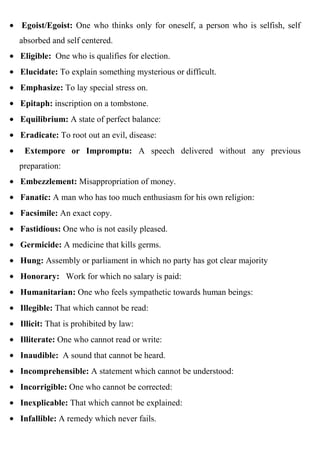 Egoist/Egoist: One who thinks only for oneself, a person who is selfish, self
absorbed and self centered.
Eligible: One who is qualifies for election.
Elucidate: To explain something mysterious or difficult.
Emphasize: To lay special stress on.
Epitaph: inscription on a tombstone.
Equilibrium: A state of perfect balance:
Eradicate: To root out an evil, disease:
 Extempore or Impromptu: A speech delivered without any previous
preparation:
Embezzlement: Misappropriation of money.
Fanatic: A man who has too much enthusiasm for his own religion:
Facsimile: An exact copy.
Fastidious: One who is not easily pleased.
Germicide: A medicine that kills germs.
Hung: Assembly or parliament in which no party has got clear majority
Honorary: Work for which no salary is paid:
Humanitarian: One who feels sympathetic towards human beings:
Illegible: That which cannot be read:
Illicit: That is prohibited by law:
Illiterate: One who cannot read or write:
Inaudible: A sound that cannot be heard.
Incomprehensible: A statement which cannot be understood:
Incorrigible: One who cannot be corrected:
Inexplicable: That which cannot be explained:
Infallible: A remedy which never fails.
 