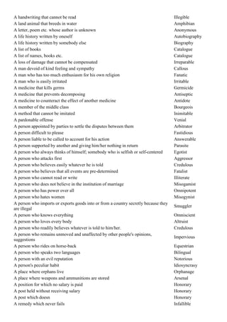 A handwriting that cannot be read                                                    Illegible
A land animal that breeds in water                                                   Amphibian
A letter, poem etc. whose author is unknown                                          Anonymous
A life history written by oneself                                                    Autobiography
A life history written by somebody else                                              Biography
A list of books                                                                      Catalogue
A list of names, books etc.                                                          Catalogue
A loss of damage that cannot be compensated                                          Irreparable
A man devoid of kind feeling and sympathy                                            Callous
A man who has too much enthusiasm for his own religion                               Fanatic
A man who is easily irritated                                                        Irritable
A medicine that kills germs                                                          Germicide
A medicine that prevents decomposing                                                 Antiseptic
A medicine to counteract the effect of another medicine                              Antidote
A member of the middle class                                                         Bourgeois
A method that cannot be imitated                                                     Inimitable
A pardonable offense                                                                 Venial
A person appointed by parties to settle the disputes between them                    Arbitrator
A person difficult to please                                                         Fastidious
A person liable to be called to account for his action                               Answerable
A person supported by another and giving him/her nothing in return                   Parasite
A person who always thinks of himself; somebody who is selfish or self-centered      Egotist
A person who attacks first                                                           Aggressor
A person who believes easily whatever he is told                                     Credulous
A person who believes that all events are pre-determined                             Fatalist
A person who cannot read or write                                                    Illiterate
A person who does not believe in the institution of marriage                         Misogamist
A person who has power over all                                                      Omnipotent
A person who hates women                                                             Misogynist
A person who imports or exports goods into or from a country secretly because they
                                                                                     Smuggler
are illegal
A person who knows everything                                                        Omniscient
A person who loves every body                                                        Altruist
A person who readily believes whatever is told to him/her.                           Credulous
A person who remains unmoved and unaffected by other people's opinions,
                                                                                     Impervious
suggestions
A person who rides on horse-back                                                     Equestrian
A person who speaks two languages                                                    Bilingual
A person with an evil reputation                                                     Notorious
A person's peculiar habit                                                            Idiosyncrasy
A place where orphans live                                                           Orphanage
A place where weapons and ammunitions are stored                                     Arsenal
A position for which no salary is paid                                               Honorary
A post held without receiving salary                                                 Honorary
A post which doesn                                                                   Honorary
A remedy which never fails                                                           Infallible
 