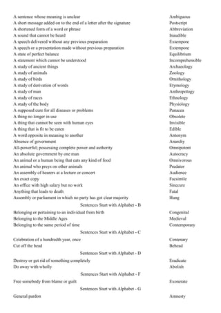 A sentence whose meaning is unclear                                       Ambiguous
A short message added on to the end of a letter after the signature       Postscript
A shortened form of a word or phrase                                      Abbreviation
A sound that cannot be heard                                              Inaudible
A speech delivered without any previous preparation                       Extempore
A speech or a presentation made without previous preparation              Extempore
A state of perfect balance                                                Equilibrium
A statement which cannot be understood                                    Incomprehensible
A study of ancient things                                                 Archaeology
A study of animals                                                        Zoology
A study of birds                                                          Ornithology
A study of derivation of words                                            Etymology
A study of man                                                            Anthropology
A study of races                                                          Ethnology
A study of the body                                                       Physiology
A supposed cure for all diseases or problems                              Panacea
A thing no longer in use                                                  Obsolete
A thing that cannot be seen with human eyes                               Invisible
A thing that is fit to be eaten                                           Edible
A word opposite in meaning to another                                     Antonym
Absence of government                                                     Anarchy
All-powerful; possessing complete power and authority                     Omnipotent
An absolute government by one man                                         Autocracy
An animal or a human being that eats any kind of food                     Omnivorous
An animal who preys on other animals                                      Predator
An assembly of hearers at a lecture or concert                            Audience
An exact copy                                                             Facsimile
An office with high salary but no work                                    Sinecure
Anything that leads to death                                              Fatal
Assembly or parliament in which no party has got clear majority           Hung
                                      Sentences Start with Alphabet - B
Belonging or pertaining to an individual from birth                       Congenital
Belonging to the Middle Ages                                              Medieval
Belonging to the same period of time                                      Contemporary
                                      Sentences Start with Alphabet - C
Celebration of a hundredth year, once                                     Centenary
Cut off the head                                                          Behead
                                      Sentences Start with Alphabet - D
Destroy or get rid of something completely                                Eradicate
Do away with wholly                                                       Abolish
                                      Sentences Start with Alphabet - F
Free somebody from blame or guilt                                         Exonerate
                                      Sentences Start with Alphabet - G
General pardon                                                            Amnesty
 