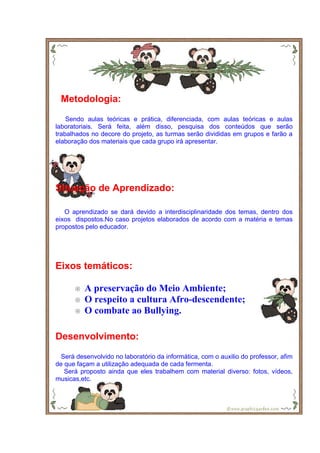 Metodologia:
    Sendo aulas teóricas e prática, diferenciada, com aulas teóricas e aulas
laboratoriais. Será feita, além disso, pesquisa dos conteúdos que serão
trabalhados no decore do projeto, as turmas serão divididas em grupos e farão a
elaboração dos materiais que cada grupo irá apresentar.




Situação de Aprendizado:

   O aprendizado se dará devido a interdisciplinaridade dos temas, dentro dos
eixos dispostos.No caso projetos elaborados de acordo com a matéria e temas
propostos pelo educador.




Eixos temáticos:

         A preservação do Meio Ambiente;
         O respeito a cultura Afro-descendente;
         O combate ao Bullying.

Desenvolvimento:
  Será desenvolvido no laboratório da informática, com o auxilio do professor, afim
de que façam a utilização adequada de cada fermenta.
   Será proposto ainda que eles trabalhem com material diverso: fotos, vídeos,
musicas,etc.
 