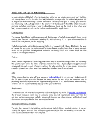 Article Title: Diet Tips for Bodybuilding

In contrast to the old beliefs of not to intake fats while you are into the process of body building
it is surveyed that an effective diet for a bodybuilder includes protein, fats and carbohydrates. All
in proportions but consuming a certain amount of fat really helps you in cutting your muscles
and nourishing such. A big portion of the natural body building diet should be taken during the
morning and after some time of your workout,because these are the point in time when your
body becomes more receptive to the various nutrients and its supplements.

Carbohydrates:

The natural diet of body building recommends that increase of carbohydrate actually helps you in
cutting your flab and carving out a wooing ab. Approximately 1.5 – 2 gms of carbohydrate is
advised for each pounds you are weighing.

Carbohydrate is also utilized in increasing the level of energy in individuals. The higher the level
of energy the more you can train yourself with the heavy weights.According to some research,
intake of low glycemic carbohydrates maintains the energy level to a certain level and also
assists in lowering the appetite.

Protein:

While you are on your way of carving your whole body in accordance to your idol it is necessary
that you take care about the intake of protein within your diet. 1.5 gms of protein approximately
is required for each pounds of your weighing. Do take care that the protein youare consuming
everyday comes from a lean source such as turkey, chicken, tuna, lean red meat.

Fats:

While you are keeping yourself as a trainee of bodybuilding it is not necessary to keep out all
the fat sources from your diet because as stated earlier fat also plays an important role in
providing the necessarynutrient and supplement to your diet. 1.5 – 4 tablespoons approximately,
essential fats are recommended everyday within your diet menu.

Supplements:

The natural diet for body building mostly does not require any kinds of dietary supplements.
But if your instructor wants you to consume some kind of supplements make sure that the
nutrition and supplements do includes sources of vitamins and other minerals within itself. And
the sources are required to be from some natural source.

Increase your training program:

The diet for a natural body building training should include higher level of training. If you are
looking for a good workout then hitting the gym at the right time and working out atleast for 1
hour is considered as the best workout plan.
 