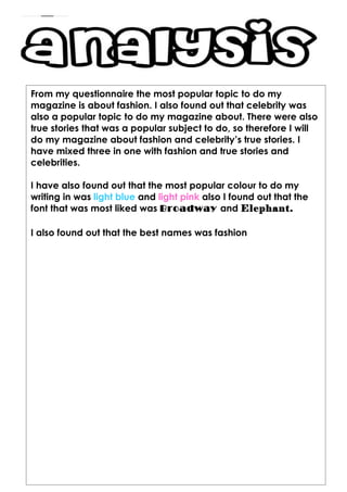 From my questionnaire the most popular topic to do my
magazine is about fashion. I also found out that celebrity was
also a popular topic to do my magazine about. There were also
true stories that was a popular subject to do, so therefore I will
do my magazine about fashion and celebrity’s true stories. I
have mixed three in one with fashion and true stories and
celebrities.

I have also found out that the most popular colour to do my
writing in was light blue and light pink also I found out that the
font that was most liked was Broadway and Elephant.

I also found out that the best names was fashion
 