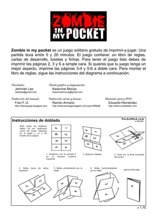 Zombie in my pocket es un juego solitario gratuito de imprimir-y-jugar. Una
partida dura entre 5 y 20 minutos. El juego contiene: un libro de reglas,
cartas de desarrollo, losetas y fichas. Para tener el juego listo debes de
imprimir las páginas 2, 3 y 6 a simple cara. Si quieres que tu juego tenga un
mejor aspecto, imprime las páginas 3-4 y 5-6 a doble cara. Para montar el
libro de reglas, sigue las instrucciones del diagrama a continuación.
Diseñador: Diseño gráfico y maquetación:
Jerimiah Lee Kwanchai Moriya
dadidea@gmail.com kwanchaimoriya@gmail.com
Traducción del manual: Traducción cartas y losetas: Material extra y PDF:
Fran F. G. Ramón Armario Eduardo Hernández
http://tetocajugar.blogspot.com http://www.boardgamegeek.com/user/oRMaN http://www.casadeedu.com
Instrucciones de doblado
v 1.75
Nota: todos los dobleces
deben de ser realizados
sobre las líneas impresas
en el papel, y no a los
bordes de la página
1. Comienza con la portada F
en la esquina superior
izquierda
2. Dobla en mitades. 3. Corta por la línea punteada
del centro.
4. Dobla hacia los lados
opuestos.
5. Dobla verticalmente por la
mitad.
6. Dobla horizontalmente
por la mitad. ¡Hecho! Disrútalo.
 
