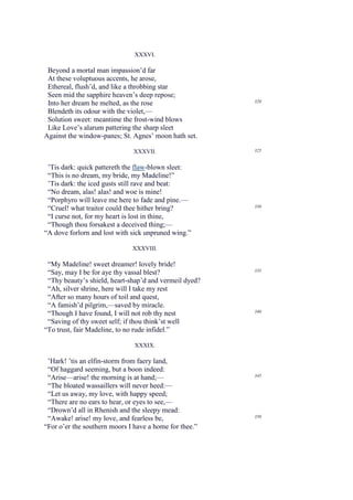 XXXVI.

 Beyond a mortal man impassion’d far
 At these voluptuous accents, he arose,
 Ethereal, flush’d, and like a throbbing star
 Seen mid the sapphire heaven’s deep repose;
                                                        320
 Into her dream he melted, as the rose
 Blendeth its odour with the violet,—
 Solution sweet: meantime the frost-wind blows
 Like Love’s alarum pattering the sharp sleet
Against the window-panes; St. Agnes’ moon hath set.

                              XXXVII.                   325


 ’Tis dark: quick pattereth the flaw-blown sleet:
 “This is no dream, my bride, my Madeline!”
 ’Tis dark: the iced gusts still rave and beat:
 “No dream, alas! alas! and woe is mine!
 “Porphyro will leave me here to fade and pine.—
 “Cruel! what traitor could thee hither bring?          330

 “I curse not, for my heart is lost in thine,
 “Though thou forsakest a deceived thing;—
“A dove forlorn and lost with sick unpruned wing.”

                              XXXVIII.

 “My Madeline! sweet dreamer! lovely bride!
 “Say, may I be for aye thy vassal blest?               335

 “Thy beauty’s shield, heart-shap’d and vermeil dyed?
 “Ah, silver shrine, here will I take my rest
 “After so many hours of toil and quest,
 “A famish’d pilgrim,—saved by miracle.
 “Though I have found, I will not rob thy nest          340

 “Saving of thy sweet self; if thou think’st well
“To trust, fair Madeline, to no rude infidel.”

                               XXXIX.

 ’Hark! ’tis an elfin-storm from faery land,
 “Of haggard seeming, but a boon indeed:
 “Arise—arise! the morning is at hand;—                 345

 “The bloated wassaillers will never heed:—
 “Let us away, my love, with happy speed;
 “There are no ears to hear, or eyes to see,—
 “Drown’d all in Rhenish and the sleepy mead:
 “Awake! arise! my love, and fearless be,               350

“For o’er the southern moors I have a home for thee.”
 