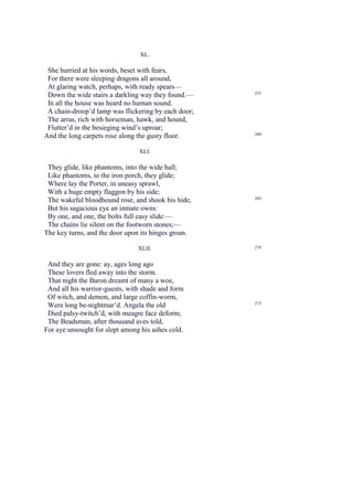XL.

 She hurried at his words, beset with fears,
 For there were sleeping dragons all around,
 At glaring watch, perhaps, with ready spears—
                                                     355
 Down the wide stairs a darkling way they found.—
 In all the house was heard no human sound.
 A chain-droop’d lamp was flickering by each door;
 The arras, rich with horseman, hawk, and hound,
 Flutter’d in the besieging wind’s uproar;
                                                     360
And the long carpets rose along the gusty floor.

                                XLI.

 They glide, like phantoms, into the wide hall;
 Like phantoms, to the iron porch, they glide;
 Where lay the Porter, in uneasy sprawl,
 With a huge empty flaggon by his side;
                                                     365
 The wakeful bloodhound rose, and shook his hide,
 But his sagacious eye an inmate owns:
 By one, and one, the bolts full easy slide:—
 The chains lie silent on the footworn stones;—
The key turns, and the door upon its hinges groan.

                                XLII.                370


 And they are gone: ay, ages long ago
 These lovers fled away into the storm.
 That night the Baron dreamt of many a woe,
 And all his warrior-guests, with shade and form
 Of witch, and demon, and large coffin-worm,
 Were long be-nightmar’d. Angela the old             375

 Died palsy-twitch’d, with meagre face deform;
 The Beadsman, after thousand aves told,
For aye unsought for slept among his ashes cold.
 