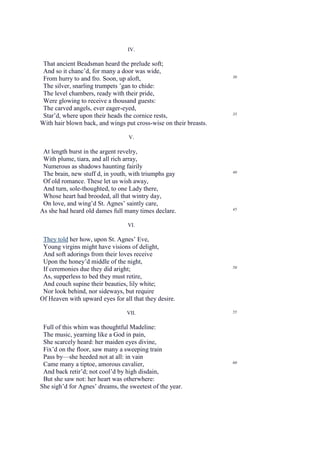 IV.

 That ancient Beadsman heard the prelude soft;
 And so it chanc’d, for many a door was wide,
                                                                   30
 From hurry to and fro. Soon, up aloft,
 The silver, snarling trumpets ’gan to chide:
 The level chambers, ready with their pride,
 Were glowing to receive a thousand guests:
 The carved angels, ever eager-eyed,
 Star’d, where upon their heads the cornice rests,                 35

With hair blown back, and wings put cross-wise on their breasts.

                                  V.

 At length burst in the argent revelry,
 With plume, tiara, and all rich array,
 Numerous as shadows haunting fairily
                                                                   40
 The brain, new stuff d, in youth, with triumphs gay
 Of old romance. These let us wish away,
 And turn, sole-thoughted, to one Lady there,
 Whose heart had brooded, all that wintry day,
 On love, and wing’d St. Agnes’ saintly care,
                                                                   45
As she had heard old dames full many times declare.

                                 VI.

 They told her how, upon St. Agnes’ Eve,
 Young virgins might have visions of delight,
 And soft adorings from their loves receive
 Upon the honey’d middle of the night,
                                                                   50
 If ceremonies due they did aright;
 As, supperless to bed they must retire,
 And couch supine their beauties, lily white;
 Nor look behind, nor sideways, but require
Of Heaven with upward eyes for all that they desire.

                                 VII.                              55


 Full of this whim was thoughtful Madeline:
 The music, yearning like a God in pain,
 She scarcely heard: her maiden eyes divine,
 Fix’d on the floor, saw many a sweeping train
 Pass by—she heeded not at all: in vain
                                                                   60
 Came many a tiptoe, amorous cavalier,
 And back retir’d; not cool’d by high disdain,
 But she saw not: her heart was otherwhere:
She sigh’d for Agnes’ dreams, the sweetest of the year.
 
