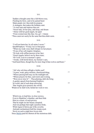 XVI.

 Sudden a thought came like a full-blown rose,
 Flushing his brow, and in his pained heart
 Made purple riot: then doth he propose
 A stratagem, that makes the beldame start:
 “A cruel man and impious thou art:                                   140

 “Sweet lady, let her pray, and sleep, and dream
 “Alone with her good angels, far apart
 “From wicked men like thee. Go, go!—I deem
“Thou canst not surely be the same that thou didst seem.

                                XVII.                                 145


 “I will not harm her, by all saints I swear,”
 QuothPorphyro: “O may I ne’er find grace
 “When my weak voice shall whisper its last prayer,
 “If one of her soft ringlets I displace,
 “Or look with ruffian passion in her face:
 “Good Angela, believe me by these tears;                             150

 “Or I will, even in a moment’s space,
 “Awake, with horrid shout, my foemen’s ears,
“And beard them, though they be more fang’d than wolves and bears.”

                                XVIII.

 “Ah! why wilt thou affright a feeble soul?
 “A poor, weak, palsy-stricken, churchyard thing,                     155

 “Whose passing-bell may ere the midnight toll;
 “Whose prayers for thee, each morn and evening,
 “Were never miss’d.”—Thus plaining, doth she bring
 A gentler speech from burning Porphyro;
                                                                      160
 So woful, and of such deep sorrowing,
 That Angela gives promise she will do
Whatever he shall wish, betide her weal or woe.

                                 XIX.

 Which was, to lead him, in close secrecy,
 Even to Madeline’s chamber, and there hide
                                                                      165
 Him in a closet, of such privacy
 That he might see her beauty unespied,
 And win perhaps that night a peerless bride,
 While legion’d fairies pac’d the coverlet,
 And pale enchantment held her sleepy-eyed.
                                                                      170
 Never on such a night have lovers met,
Since Merlin paid his Demon all the monstrous debt.
 