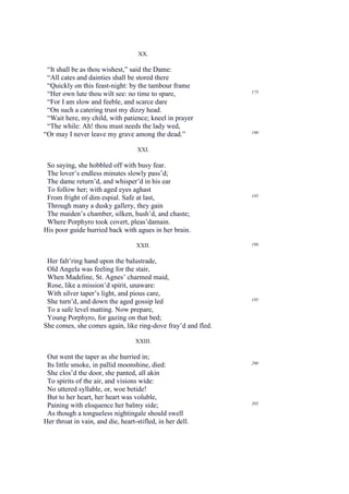 XX.

 “It shall be as thou wishest,” said the Dame:
 “All cates and dainties shall be stored there
 “Quickly on this feast-night: by the tambour frame
 “Her own lute thou wilt see: no time to spare,               175

 “For I am slow and feeble, and scarce dare
 “On such a catering trust my dizzy head.
 “Wait here, my child, with patience; kneel in prayer
 “The while: Ah! thou must needs the lady wed,
“Or may I never leave my grave among the dead.”               180


                                    XXI.

 So saying, she hobbled off with busy fear.
 The lover’s endless minutes slowly pass’d;
 The dame return’d, and whisper’d in his ear
 To follow her; with aged eyes aghast
                                                              185
 From fright of dim espial. Safe at last,
 Through many a dusky gallery, they gain
 The maiden’s chamber, silken, hush’d, and chaste;
 Where Porphyro took covert, pleas’damain.
His poor guide hurried back with agues in her brain.

                                   XXII.                      190


 Her falt’ring hand upon the balustrade,
 Old Angela was feeling for the stair,
 When Madeline, St. Agnes’ charmed maid,
 Rose, like a mission’d spirit, unaware:
 With silver taper’s light, and pious care,
 She turn’d, and down the aged gossip led                     195

 To a safe level matting. Now prepare,
 Young Porphyro, for gazing on that bed;
She comes, she comes again, like ring-dove fray’d and fled.

                                   XXIII.

 Out went the taper as she hurried in;
                                                              200
 Its little smoke, in pallid moonshine, died:
 She clos’d the door, she panted, all akin
 To spirits of the air, and visions wide:
 No uttered syllable, or, woe betide!
 But to her heart, her heart was voluble,
                                                              205
 Paining with eloquence her balmy side;
 As though a tongueless nightingale should swell
Her throat in vain, and die, heart-stifled, in her dell.
 
