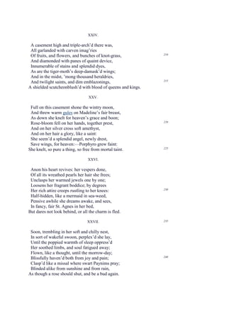 XXIV.

 A casement high and triple-arch’d there was,
 All garlanded with carven imag’ries
                                                              210
 Of fruits, and flowers, and bunches of knot-grass,
 And diamonded with panes of quaint device,
 Innumerable of stains and splendid dyes,
 As are the tiger-moth’s deep-damask’d wings;
 And in the midst, ’mong thousand heraldries,
                                                              215
 And twilight saints, and dim emblazonings,
A shielded scutcheonblush’d with blood of queens and kings.

                                  XXV.

 Full on this casement shone the wintry moon,
 And threw warm gules on Madeline’s fair breast,
 As down she knelt for heaven’s grace and boon;
                                                              220
 Rose-bloom fell on her hands, together prest,
 And on her silver cross soft amethyst,
 And on her hair a glory, like a saint:
 She seem’d a splendid angel, newly drest,
 Save wings, for heaven:—Porphyro grew faint:
                                                              225
She knelt, so pure a thing, so free from mortal taint.

                                 XXVI.

 Anon his heart revives: her vespers done,
 Of all its wreathed pearls her hair she frees;
 Unclasps her warmed jewels one by one;
 Loosens her fragrant boddice; by degrees
                                                              230
 Her rich attire creeps rustling to her knees:
 Half-hidden, like a mermaid in sea-weed,
 Pensive awhile she dreams awake, and sees,
 In fancy, fair St. Agnes in her bed,
But dares not look behind, or all the charm is fled.

                                 XXVII.                       235


 Soon, trembling in her soft and chilly nest,
 In sort of wakeful swoon, perplex’d she lay,
 Until the poppied warmth of sleep oppress’d
 Her soothed limbs, and soul fatigued away;
 Flown, like a thought, until the morrow-day;
 Blissfully haven’d both from joy and pain;                   240

 Clasp’d like a missal where swart Paynims pray;
 Blinded alike from sunshine and from rain,
As though a rose should shut, and be a bud again.
 