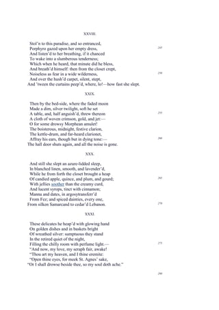 XXVIII.

 Stol’n to this paradise, and so entranced,
                                                                 245
 Porphyro gazed upon her empty dress,
 And listen’d to her breathing, if it chanced
 To wake into a slumberous tenderness;
 Which when he heard, that minute did he bless,
 And breath’d himself: then from the closet crept,
                                                                 250
 Noiseless as fear in a wide wilderness,
 And over the hush’d carpet, silent, stept,
And ’tween the curtains peep’d, where, lo!—how fast she slept.

                                 XXIX.

 Then by the bed-side, where the faded moon
 Made a dim, silver twilight, soft he set
 A table, and, half anguish’d, threw thereon                     255

 A cloth of woven crimson, gold, and jet:—
 O for some drowsy Morphean amulet!
 The boisterous, midnight, festive clarion,
 The kettle-drum, and far-heard clarionet,
                                                                 260
 Affray his ears, though but in dying tone:—
The hall door shuts again, and all the noise is gone.

                                 XXX.

 And still she slept an azure-lidded sleep,
 In blanched linen, smooth, and lavender’d,
 While he from forth the closet brought a heap
                                                                 265
 Of candied apple, quince, and plum, and gourd;
 With jellies soother than the creamy curd,
 And lucent syrops, tinct with cinnamon;
 Manna and dates, in argosytransferr’d
 From Fez; and spiced dainties, every one,
From silken Samarcand to cedar’d Lebanon.                        270


                                 XXXI.

 These delicates he heap’d with glowing hand
 On golden dishes and in baskets bright
 Of wreathed silver: sumptuous they stand
 In the retired quiet of the night,
                                                                 275
 Filling the chilly room with perfume light.—
 “And now, my love, my seraph fair, awake!
 “Thou art my heaven, and I thine eremite:
 “Open thine eyes, for meek St. Agnes’ sake,
“Or I shall drowse beside thee, so my soul doth ache.”
                                                                 280
 