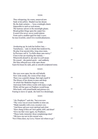 XXXII.

 Thus whispering, his warm, unnerved arm
 Sank in her pillow. Shaded was her dream
 By the dusk curtains:—’twas a midnight charm
 Impossible to melt as iced stream:
 The lustrous salvers in the moonlight gleam;
                                                           285
 Broad golden fringe upon the carpet lies:
 It seem’d he never, never could redeem
 From such a stedfast spell his lady’s eyes;
So mus’d awhile, entoil’d in woofed phantasies.

                               XXXIII.

 Awakening up, he took her hollow lute,—
                                                           290
 Tumultuous,—and, in chords that tenderest be,
 He play’d an ancient ditty, long since mute,
 In Provence call’d, “La belle dame sans mercy:”
 Close to her ear touching the melody;—
 Wherewith disturb’d, she utter’d a soft moan:
                                                           295
 He ceased—she panted quick—and suddenly
 Her blue affrayed eyes wide open shone:
Upon his knees he sank, pale as smooth-sculptured stone.

                               XXXIV.

 Her eyes were open, but she still beheld,
 Now wide awake, the vision of her sleep:
 There was a painful change, that nigh expell’d            300

 The blisses of her dream so pure and deep
 At which fair Madeline began to weep,
 And moan forth witless words with many a sigh;
 While still her gaze on Porphyro would keep;
                                                           305
 Who knelt, with joined hands and piteous eye,
Fearing to move or speak, she look’d so dreamingly.

                               XXXV.

 “Ah, Porphyro!” said she, “but even now
 “Thy voice was at sweet tremble in mine ear,
 “Made tuneable with every sweetest vow;
 “And those sad eyes were spiritual and clear:             310

 “How chang’d thou art! how pallid, chill, and drear!
 “Give me that voice again, my Porphyro,
 “Those looks immortal, those complainings dear!
 “Oh leave me not in this eternal woe,
“For if thou diest, my Love, I know not where to go.”      315
 