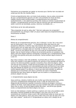 Precisamos nos arrepender por gastar os recursos que o Senhor tem nos dado em
coisas que ele não nos mandou fazer.
O tema arrependimento não e um tema muito atrativo, mas eu estou convencido
de que o arrependimento genuíno vai abrir uma enchente do mover de Deus
cidades inteiras serão transformadas, o arrependimento traz contrição e
quebrantamento, e nós sabemos que Deus não resiste ao contrito e quebrantado de
coração, o arrependimento nos leva de volta ao caminho que não deveríamos ter
saído o caminho da Santidade, pureza, renúncia, humildade, etc. ...
Você talvez ao ler isto está pensando:
"Mas arrepender do quê eu estou jóia" "não tem nada para me arrepender",
provavelmente vou começar a falar um pouco sobre tipos de arrependimentos que
encontramos na bíblia .
Parte 2
Efeitos do arrependimento:
Efeitos de um arrependimento genuíno: Em 2 Crônicas 7:14 diz "Se o meu povo
que se chama pelo o meu nome ..." é interessante olhar este texto de uma
perspectiva diferente; O Senhor aqui esta dizendo não importa a situação se houver
retorno para mim se voltar para mim, em outras palavras se houver
arrependimento a situação pode ser revertida. A mais ou menos uns dois anos
atrás , ouvia-se uma palavra de que viria uma onda de arrependimento sobre a
Igreja, mas ao mesmo tempo se falava de avivamento parecia um paradoxo mas
agora, dois anos depois estamos começando a entender que o arrependimento abre
ou rompe uma grande porta para avivamento. Vamos analisar alguns textos de
Lucas 15:
Aqui Jesus começa a citar três parábolas. A primeira Ele se refere a um pastor que
tinha cem ovelhas e uma delas se desviou do caminho e ficou perdida ele deixou as
outras e foi atrás da perdida e quando a encontrou ficou cheio de alegria, voltou
com ela nos seus ombros, e disse ele que há alegria nos céus por um pecador que
se converte. O interessante com esta parábola que tanto conhecemos é que Jesus
não esta falando de alguém que nunca foi ovelha ele fala de uma ovelha que foi
ovelha daquele pastor e se desviou, é obvio que este texto também se aplica as
pessoas que se encontram com Jesus a primeira vez mais é importante
entendermos que Jesus falava de alguém que era ovelha e o arrependimento
produziu alegria nos céus.
1- Arrependimento causa alegria nos céu
Jesus continua, citando a história de uma mulher que tinha dez dracmas e perdeu
uma ficou completamente desesperada varreu o chão da casa buscou com
diligencia até encontrá-la e quando a encontrou chamou as amigas e vizinhas e
celebrou fez festa. Você pode perceber que aqui também fala sobre arrependimento
Jesus cita no verso 10 que há alegria diante dos anjos , ele afirma que quando
existe o arrependimento ele libera alegria nos céus .
Como se não bastasse o mestre continua o capitulo com mais uma parábola sobre
desviados a famosa parábola do filho pródigo e que mais uma vez eu me
surpreendo por encontrar coisas novas e tão maravilhosas todas as vezes que me
deparo com esta palavra, Jesus cita como o filho mais novo saiu de casa e foi viver
sua vida e depois " caindo em si" Arrependendo-se voltou com o desejo de ser
 
