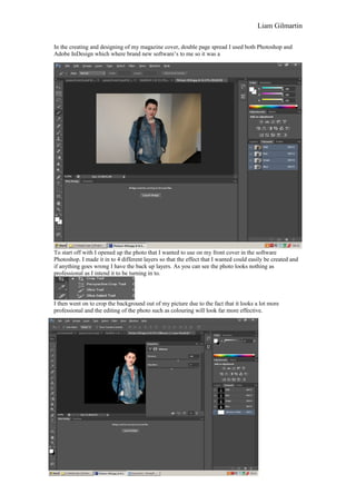 Liam Gilmartin
In the creating and designing of my magazine cover, double page spread I used both Photoshop and
Adobe InDesign which where brand new software’s to me so it was a
To start off with I opened up the photo that I wanted to use on my front cover in the software
Photoshop. I made it in to 4 different layers so that the effect that I wanted could easily be created and
if anything goes wrong I have the back up layers. As you can see the photo looks nothing as
professional as I intend it to be turning in to.
I then went on to crop the background out of my picture due to the fact that it looks a lot more
professional and the editing of the photo such as colouring will look far more effective.
 