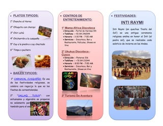 FESTIVIDADES:
INTI RAYMI
Inti Raymi (en quechua ‘fiesta del
Sol’) es una antigua ceremonia
religiosa andina en honor al Inti (el
padre sol), que se realizaba cada
solsticio de invierno en los Andes.
CENTROS DE
ENTRETENIMIENTO:
1° Mama Africa Discoteca
Dirección : Portal de Harinas 191
Teléfono : +51 84 246544
Horario : 3:30 PM - 7:00 AM
Servicios : Discoteca, Bar y
Restaurante, Películas, Shows en
Vivo
2° Ukukus Discoteca -
Cusco
Dirección : Plateros 316
Teléfono : + 51 84 23344
Horario : 8:00 PM - 7:00 AM
Servicios : Discoteca, Bar y
Restaurante, Shows en Vivo
3° Turismo De Aventura
PLATOS TIPICOS:
1° Chancho al Horno:
2° Olluquito con charqui
3° Chiri uchú
4° Chicharrón a la cusqueña
5° Cuy a la piedra o cuy chactado
6° Timpu o puchero
BAILES TIPICOS:
1° CARNAVAL CUSQUEÑO: Es una
de las festividades religiosas, se
celebra con regocijo lo que es las
fiestas de carnestolendas.
2° "SALLAQ TUSUY": con
entusiasmo y algarabía se preparan
no solamente para el festejo sino
también para el enamoramiento.
 