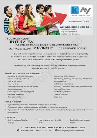 One of the most important words for any aspirant for a recruitment job is employability.
It’s a measure of a candidate’s ability to be settled and productive for Day one and Hour One.
And that is what a recruitment course at KAY Infosystems trains you for.
Needless to say, our relationship with India’s leading recruitment company’s guarantees
that the interview is ready for you too.
TRAINING WILL INCLUDE THE FOLLOWINGS:
- Recruiting & Interview Techniques
- Resume Searching Technique
- Tools & Job Boards
- Head Hunting
- Searching & Posting Jobs on Job Boards
- Screening Resumes
- Screening Candidates on the phone
- Qualifying Candidates
- Closing Candidates
- Preparing a Selling Resume
- Maintaining, Following Up & Building Relationship
with Candidates
- Rate/Salary Negotiations
- Finalizing Candidates with Clients on Project after
Successful Interviews
- Contract Negotiations
- Types of Contract
- Legal Issue
WHO IS THIS FOR?
 If you are looking to start a professional career in the IT Industry
 If you are an student and just graduated and looking to jump start your career
 If you are an IT or Non IT Professional, looking for stable career or a suitable change in your career with minimal
associated risk.
ELIGILBILTY
 Basic Knowledge of English
language.
 Must be able to work in night
shifts.
 Qualification: Any graduate
degree.
TO DISUCSS ABOUT YOUR NEXT CAREER MOVE AND FOR A REWARDING CAREER
Call 8800493430 / 9837021838 or email: kayinfosystemsltd@gmail.com
 