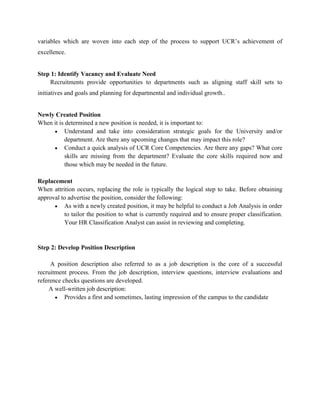 variables which are woven into each step of the process to support UCR’s achievement of
excellence.
Step 1: Identify Vacancy and Evaluate Need
Recruitments provide opportunities to departments such as aligning staff skill sets to
initiatives and goals and planning for departmental and individual growth..
Newly Created Position
When it is determined a new position is needed, it is important to:
Understand and take into consideration strategic goals for the University and/or
department. Are there any upcoming changes that may impact this role?
Conduct a quick analysis of UCR Core Competencies. Are there any gaps? What core
skills are missing from the department? Evaluate the core skills required now and
those which may be needed in the future.
Replacement
When attrition occurs, replacing the role is typically the logical step to take. Before obtaining
approval to advertise the position, consider the following:
As with a newly created position, it may be helpful to conduct a Job Analysis in order
to tailor the position to what is currently required and to ensure proper classification.
Your HR Classification Analyst can assist in reviewing and completing.
Step 2: Develop Position Description
A position description also referred to as a job description is the core of a successful
recruitment process. From the job description, interview questions, interview evaluations and
reference checks questions are developed.
A well-written job description:
Provides a first and sometimes, lasting impression of the campus to the candidate
 