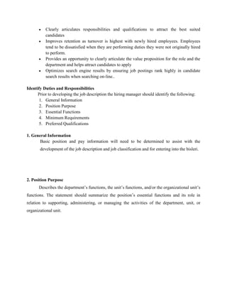 Clearly articulates responsibilities and qualifications to attract the best suited
candidates
Improves retention as turnover is highest with newly hired employees. Employees
tend to be dissatisfied when they are performing duties they were not originally hired
to perform.
Provides an opportunity to clearly articulate the value proposition for the role and the
department and helps attract candidates to apply
Optimizes search engine results by ensuring job postings rank highly in candidate
search results when searching on-line..
Identify Duties and Responsibilities
Prior to developing the job description the hiring manager should identify the following:
1. General Information
2. Position Purpose
3. Essential Functions
4. Minimum Requirements
5. Preferred Qualifications
1. General Information
Basic position and pay information will need to be determined to assist with the
development of the job description and job classification and for entering into the bisleri.
2. Position Purpose
Describes the department’s functions, the unit’s functions, and/or the organizational unit’s
functions. The statement should summarize the position’s essential functions and its role in
relation to supporting, administering, or managing the activities of the department, unit, or
organizational unit.
 