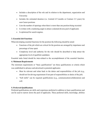 Includes a description of the role and its relation to the department, organization and
University
Includes the estimated duration (i.e. Limited 6-9 months or Contract 2.5 years) for
non-Career positions
Lists the number of openings when there is more than one position being recruited
Is written with a marketing angle to attract a talented diverse pool of applicants
Is optimized for search engines.
3. Essential Job Functions
When developing essential functions for the position the following should be noted:
Functions of the job which are critical for the position are arranged by importance and
percentage of time spent
Complexity level and authority for the role should be described to help attract the
appropriate level of qualified candidates
Essential tasks listed should be inter-related to the accomplishment of the essential function.
4. Minimum Requirements
The minimum requirements or “basic qualifications” are those qualifications or criteria which
was established in advance and advertised to potential applicants:
Must be relevant and relate back to the duties and responsibilities of the job (e.g.,
should not list driving requirement if not part of responsibilities or duties of the job).
“Soft skills” can be required qualifications (e.g., communication/collaboration) and
will.
5. Preferred Qualifications
Preferred qualifications are skills and experience preferred in addition to basic qualifications and
can be used to narrow down the pool of applicants. These preferred skills, knowledge, abilities
 