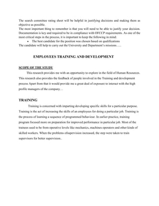 The search committee rating sheet will be helpful in justifying decisions and making them as
objective as possible.
The most important thing to remember is that you will need to be able to justify your decision.
Documentation is key and required to be in compliance with OFCCP requirements. As one of the
most critical steps in the process, it is important to keep the following in mind:
The best candidate for the position was chosen based on qualifications
The candidate will help to carry out the University and Department’s missions…..
EMPLOYEES TRAINING AND DEVELOPMENT
SCOPE OF THE STUDY
This research provides me with an opportunity to explore in the field of Human Resources.
This research also provides the feedback of people involved in the Training and development
process Apart from that it would provide me a great deal of exposure to interact with the high
profile managers of the company…
TRAINING
Training is concerned with imparting developing specific skills for a particular purpose.
Training is the act of increasing the skills of an employees for doing a particular job. Training is
the process of learning a sequence of programmed behaviour. In earlier practice, training
program focused more on preparation for improved performance in particular job. Most of the
trainees used to be from operative levels like mechanics, machines operators and other kinds of
skilled workers. When the problems ofsupervision increased, the step were taken to train
supervisors for better supervision..
 