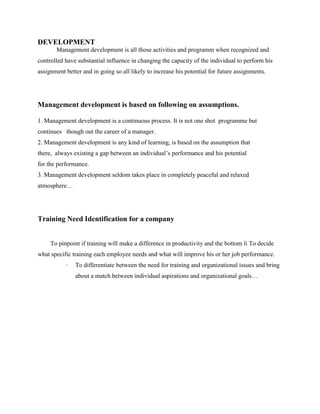 DEVELOPMENT
Management development is all those activities and programm when recognized and
controlled have substantial influence in changing the capacity of the individual to perform his
assignment better and in going so all likely to increase his potential for future assignments.
Management development is based on following on assumptions.
1. Management development is a continuous process. It is not one shot programme but
continues though out the career of a manager.
2. Management development is any kind of learning, is based on the assumption that
there, always existing a gap between an individual’s performance and his potential
for the performance.
3. Management development seldom takes place in completely peaceful and relaxed
atmosphere…
Training Need Identification for a company
To pinpoint if training will make a difference in productivity and the bottom li To decide
what specific training each employee needs and what will improve his or her job performance.
· To differentiate between the need for training and organizational issues and bring
about a match between individual aspirations and organizational goals…
 