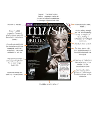 “Music” being a large
text size and also being
on top of the picture
layer, making it
noticeable to the target
audience.
A text box at the bottom
right advertising to the
reader that the
magazine includes.
Also have the date,
price and the bar code.
The common use for the
magazine.
Information about BBC
Radio 3.
The colour scheme is
dark suggesting that it’s
for an older target
audience.
Since it’s a BBC
magazine it suggests
why the cover has a tidy
layout with the text and
images.
Could be something here?
Banner. “The World’s best –
Selling” Persuades the target
audience to buy the magazine.
Claiming its known as the best.
The pose seems calm
and relaxed suggesting
it’s nothing serious in the
magazine.
Property of the BBC.
Medium close up shot.
Secondary image, no
effects or border around
it.
Cover line is used to tell
the reader what is in the
magazine and how it
may attract the target
audience to find out
more.
 