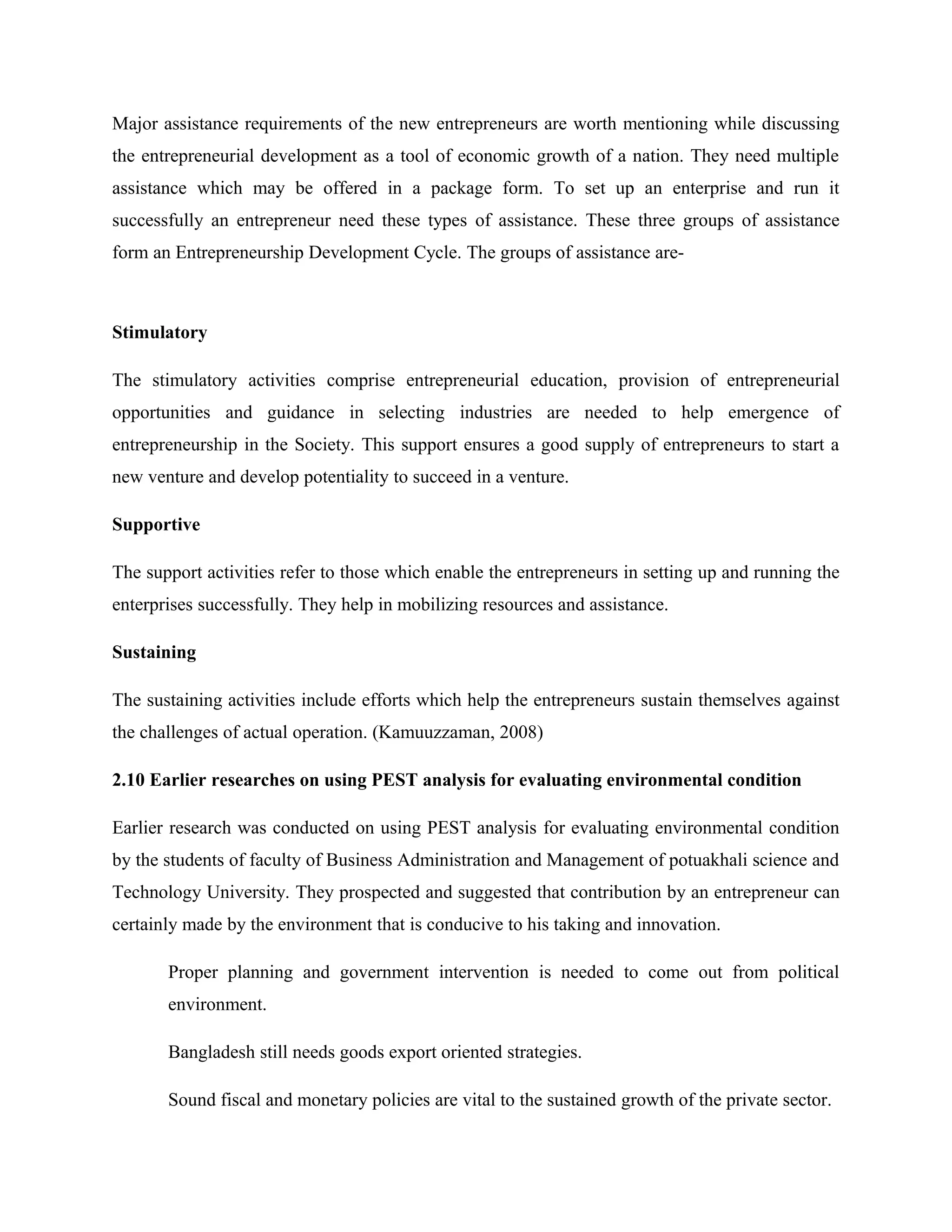 Major assistance requirements of the new entrepreneurs are worth mentioning while discussing
the entrepreneurial development as a tool of economic growth of a nation. They need multiple
assistance which may be offered in a package form. To set up an enterprise and run it
successfully an entrepreneur need these types of assistance. These three groups of assistance
form an Entrepreneurship Development Cycle. The groups of assistance are-

Stimulatory
The stimulatory activities comprise entrepreneurial education, provision of entrepreneurial
opportunities and guidance in selecting industries are needed to help emergence of
entrepreneurship in the Society. This support ensures a good supply of entrepreneurs to start a
new venture and develop potentiality to succeed in a venture.
Supportive
The support activities refer to those which enable the entrepreneurs in setting up and running the
enterprises successfully. They help in mobilizing resources and assistance.
Sustaining
The sustaining activities include efforts which help the entrepreneurs sustain themselves against
the challenges of actual operation. (Kamuuzzaman, 2008)
2.10 Earlier researches on using PEST analysis for evaluating environmental condition
Earlier research was conducted on using PEST analysis for evaluating environmental condition
by the students of faculty of Business Administration and Management of potuakhali science and
Technology University. They prospected and suggested that contribution by an entrepreneur can
certainly made by the environment that is conducive to his taking and innovation.
Proper planning and government intervention is needed to come out from political
environment.
Bangladesh still needs goods export oriented strategies.
Sound fiscal and monetary policies are vital to the sustained growth of the private sector.

 