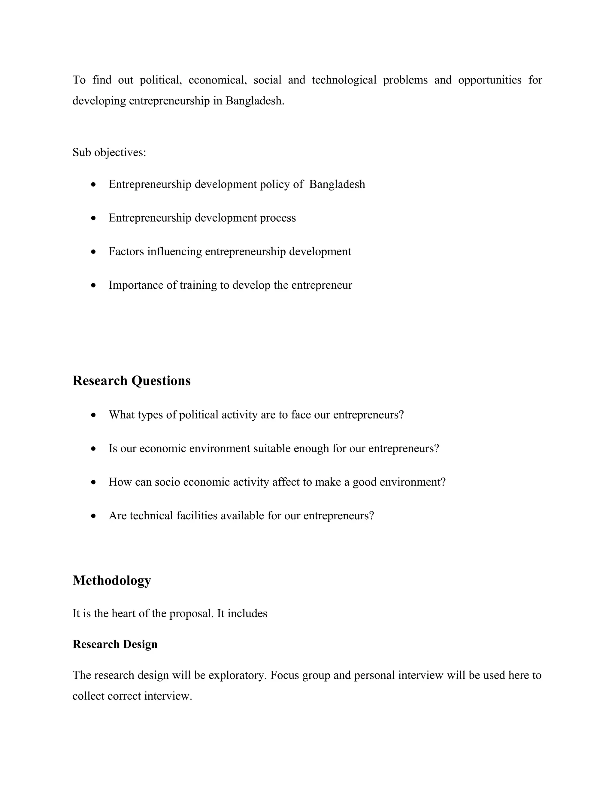To find out political, economical, social and technological problems and opportunities for
developing entrepreneurship in Bangladesh.

Sub objectives:
•

Entrepreneurship development policy of Bangladesh

•

Entrepreneurship development process

•

Factors influencing entrepreneurship development

•

Importance of training to develop the entrepreneur

Research Questions
•

What types of political activity are to face our entrepreneurs?

•

Is our economic environment suitable enough for our entrepreneurs?

•

How can socio economic activity affect to make a good environment?

•

Are technical facilities available for our entrepreneurs?

Methodology
It is the heart of the proposal. It includes
Research Design
The research design will be exploratory. Focus group and personal interview will be used here to
collect correct interview.

 