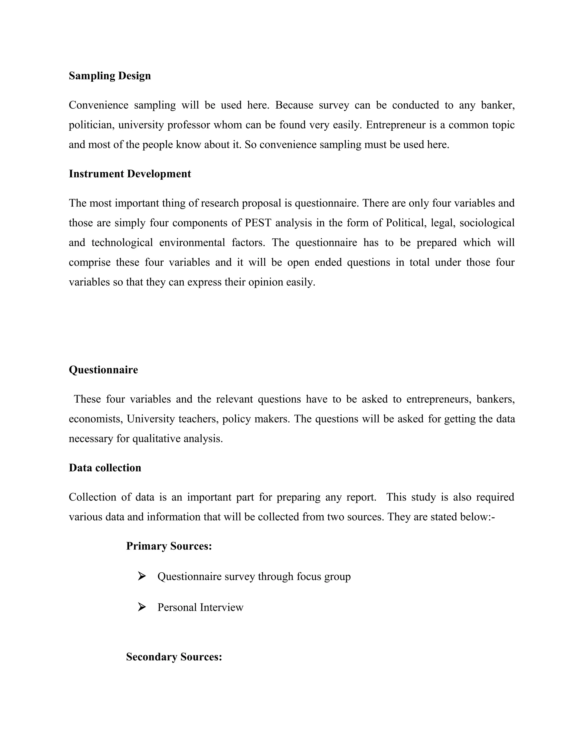 Sampling Design
Convenience sampling will be used here. Because survey can be conducted to any banker,
politician, university professor whom can be found very easily. Entrepreneur is a common topic
and most of the people know about it. So convenience sampling must be used here.
Instrument Development
The most important thing of research proposal is questionnaire. There are only four variables and
those are simply four components of PEST analysis in the form of Political, legal, sociological
and technological environmental factors. The questionnaire has to be prepared which will
comprise these four variables and it will be open ended questions in total under those four
variables so that they can express their opinion easily.

Questionnaire
These four variables and the relevant questions have to be asked to entrepreneurs, bankers,
economists, University teachers, policy makers. The questions will be asked for getting the data
necessary for qualitative analysis.
Data collection
Collection of data is an important part for preparing any report. This study is also required
various data and information that will be collected from two sources. They are stated below:Primary Sources:
 Questionnaire survey through focus group
 Personal Interview

Secondary Sources:

 