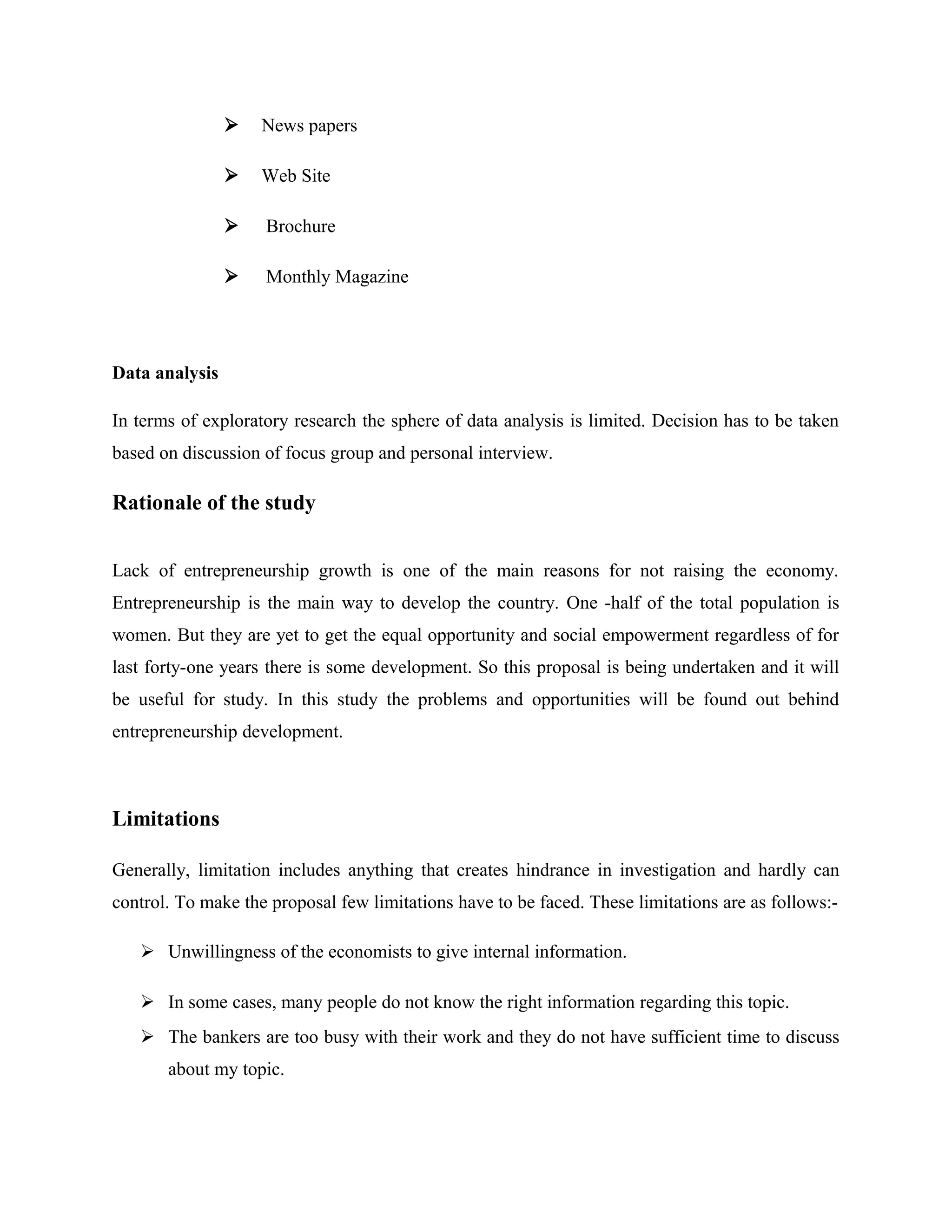 

News papers



Web Site



Brochure



Monthly Magazine

Data analysis
In terms of exploratory research the sphere of data analysis is limited. Decision has to be taken
based on discussion of focus group and personal interview.

Rationale of the study
Lack of entrepreneurship growth is one of the main reasons for not raising the economy.
Entrepreneurship is the main way to develop the country. One -half of the total population is
women. But they are yet to get the equal opportunity and social empowerment regardless of for
last forty-one years there is some development. So this proposal is being undertaken and it will
be useful for study. In this study the problems and opportunities will be found out behind
entrepreneurship development.

Limitations
Generally, limitation includes anything that creates hindrance in investigation and hardly can
control. To make the proposal few limitations have to be faced. These limitations are as follows: Unwillingness of the economists to give internal information.
 In some cases, many people do not know the right information regarding this topic.
 The bankers are too busy with their work and they do not have sufficient time to discuss
about my topic.

 