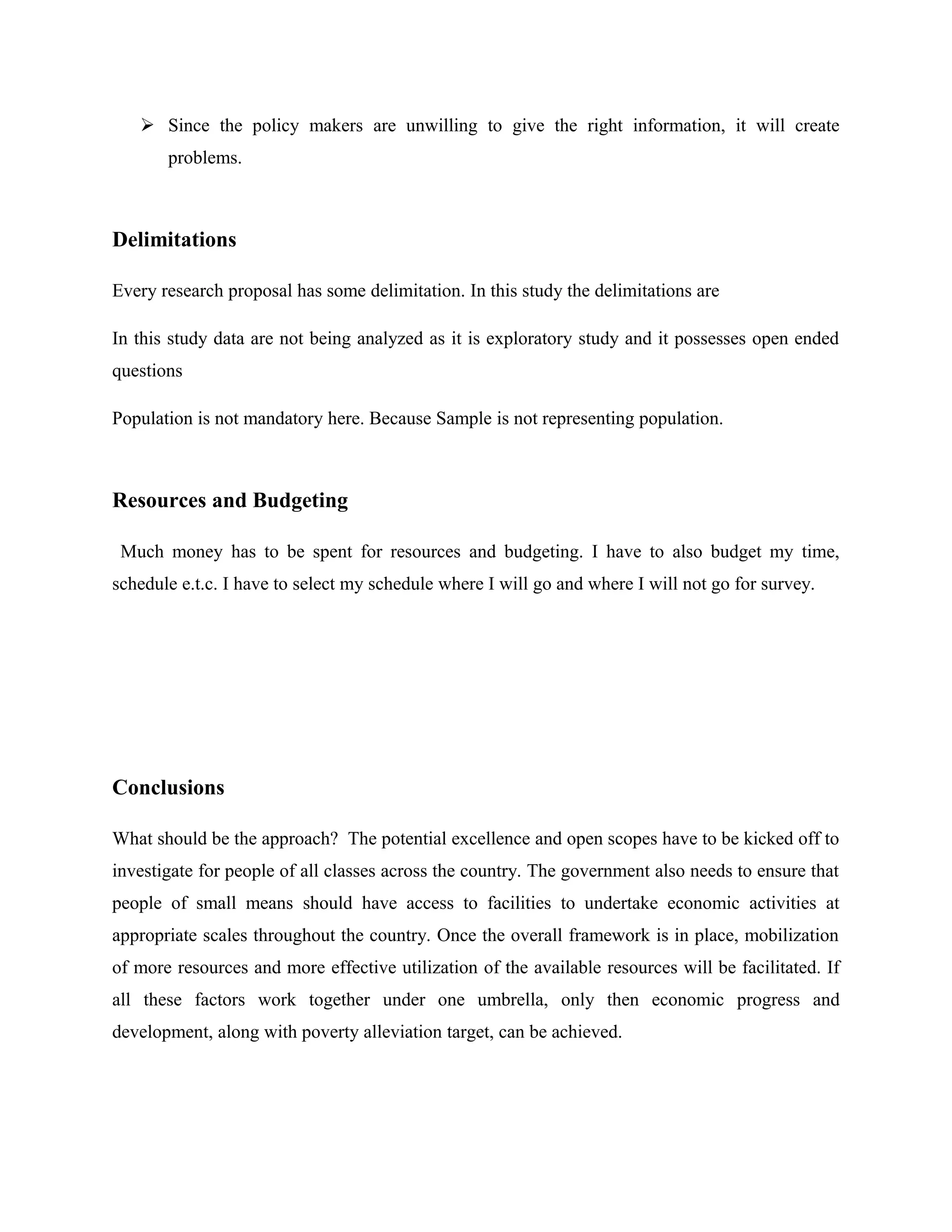 Since the policy makers are unwilling to give the right information, it will create
problems.

Delimitations
Every research proposal has some delimitation. In this study the delimitations are
In this study data are not being analyzed as it is exploratory study and it possesses open ended
questions
Population is not mandatory here. Because Sample is not representing population.

Resources and Budgeting
Much money has to be spent for resources and budgeting. I have to also budget my time,
schedule e.t.c. I have to select my schedule where I will go and where I will not go for survey.

Conclusions
What should be the approach? The potential excellence and open scopes have to be kicked off to
investigate for people of all classes across the country. The government also needs to ensure that
people of small means should have access to facilities to undertake economic activities at
appropriate scales throughout the country. Once the overall framework is in place, mobilization
of more resources and more effective utilization of the available resources will be facilitated. If
all these factors work together under one umbrella, only then economic progress and
development, along with poverty alleviation target, can be achieved.

 
