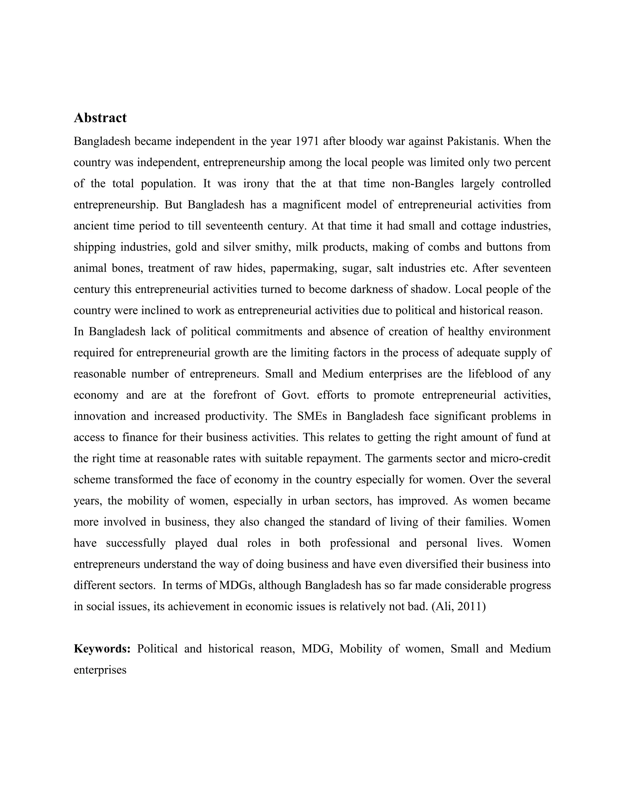 Abstract
Bangladesh became independent in the year 1971 after bloody war against Pakistanis. When the
country was independent, entrepreneurship among the local people was limited only two percent
of the total population. It was irony that the at that time non-Bangles largely controlled
entrepreneurship. But Bangladesh has a magnificent model of entrepreneurial activities from
ancient time period to till seventeenth century. At that time it had small and cottage industries,
shipping industries, gold and silver smithy, milk products, making of combs and buttons from
animal bones, treatment of raw hides, papermaking, sugar, salt industries etc. After seventeen
century this entrepreneurial activities turned to become darkness of shadow. Local people of the
country were inclined to work as entrepreneurial activities due to political and historical reason.
In Bangladesh lack of political commitments and absence of creation of healthy environment
required for entrepreneurial growth are the limiting factors in the process of adequate supply of
reasonable number of entrepreneurs. Small and Medium enterprises are the lifeblood of any
economy and are at the forefront of Govt. efforts to promote entrepreneurial activities,
innovation and increased productivity. The SMEs in Bangladesh face significant problems in
access to finance for their business activities. This relates to getting the right amount of fund at
the right time at reasonable rates with suitable repayment. The garments sector and micro-credit
scheme transformed the face of economy in the country especially for women. Over the several
years, the mobility of women, especially in urban sectors, has improved. As women became
more involved in business, they also changed the standard of living of their families. Women
have successfully played dual roles in both professional and personal lives. Women
entrepreneurs understand the way of doing business and have even diversified their business into
different sectors. In terms of MDGs, although Bangladesh has so far made considerable progress
in social issues, its achievement in economic issues is relatively not bad. (Ali, 2011)
Keywords: Political and historical reason, MDG, Mobility of women, Small and Medium
enterprises

 