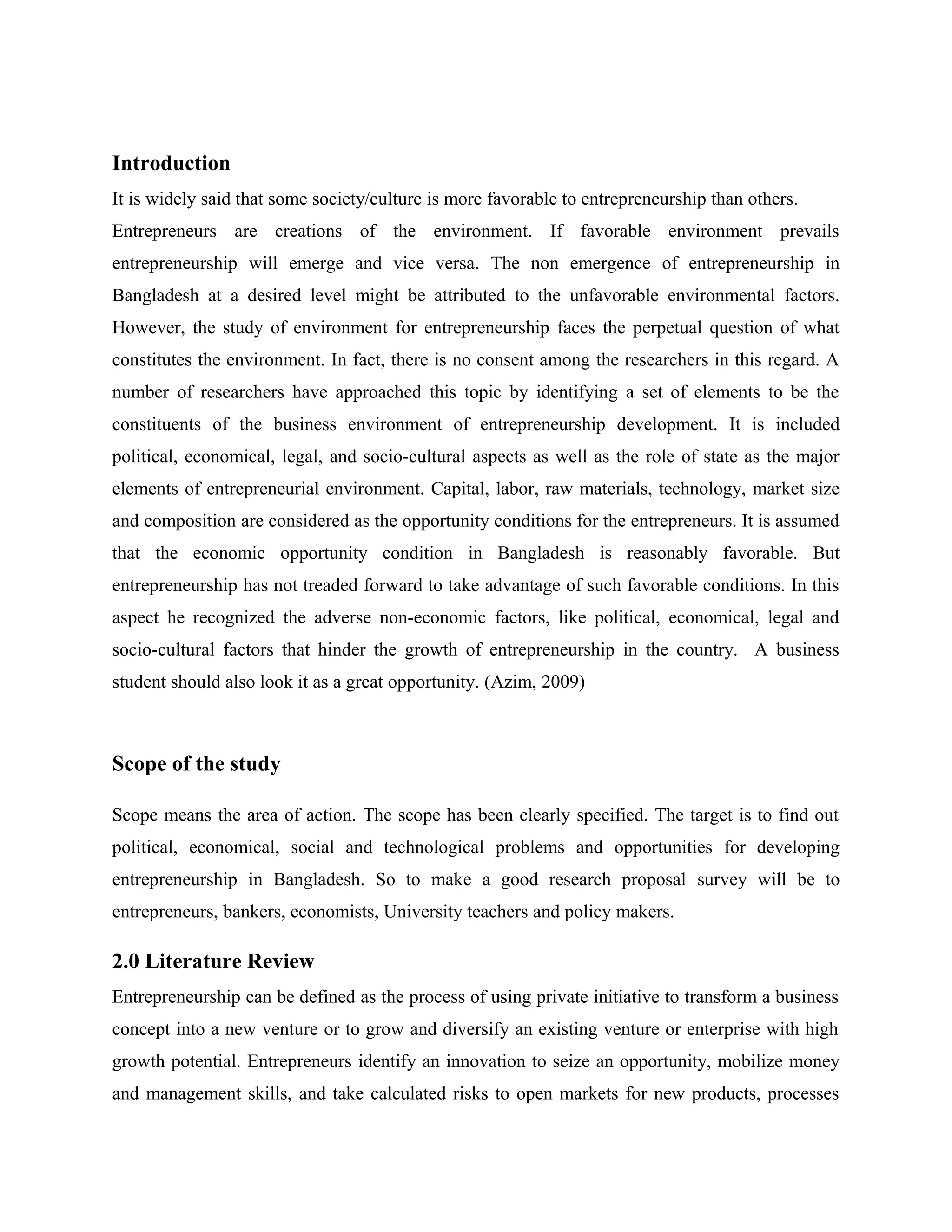 Introduction
It is widely said that some society/culture is more favorable to entrepreneurship than others.
Entrepreneurs are creations of the environment. If favorable environment prevails
entrepreneurship will emerge and vice versa. The non emergence of entrepreneurship in
Bangladesh at a desired level might be attributed to the unfavorable environmental factors.
However, the study of environment for entrepreneurship faces the perpetual question of what
constitutes the environment. In fact, there is no consent among the researchers in this regard. A
number of researchers have approached this topic by identifying a set of elements to be the
constituents of the business environment of entrepreneurship development. It is included
political, economical, legal, and socio-cultural aspects as well as the role of state as the major
elements of entrepreneurial environment. Capital, labor, raw materials, technology, market size
and composition are considered as the opportunity conditions for the entrepreneurs. It is assumed
that the economic opportunity condition in Bangladesh is reasonably favorable. But
entrepreneurship has not treaded forward to take advantage of such favorable conditions. In this
aspect he recognized the adverse non-economic factors, like political, economical, legal and
socio-cultural factors that hinder the growth of entrepreneurship in the country. A business
student should also look it as a great opportunity. (Azim, 2009)

Scope of the study
Scope means the area of action. The scope has been clearly specified. The target is to find out
political, economical, social and technological problems and opportunities for developing
entrepreneurship in Bangladesh. So to make a good research proposal survey will be to
entrepreneurs, bankers, economists, University teachers and policy makers.

2.0 Literature Review
Entrepreneurship can be defined as the process of using private initiative to transform a business
concept into a new venture or to grow and diversify an existing venture or enterprise with high
growth potential. Entrepreneurs identify an innovation to seize an opportunity, mobilize money
and management skills, and take calculated risks to open markets for new products, processes

 
