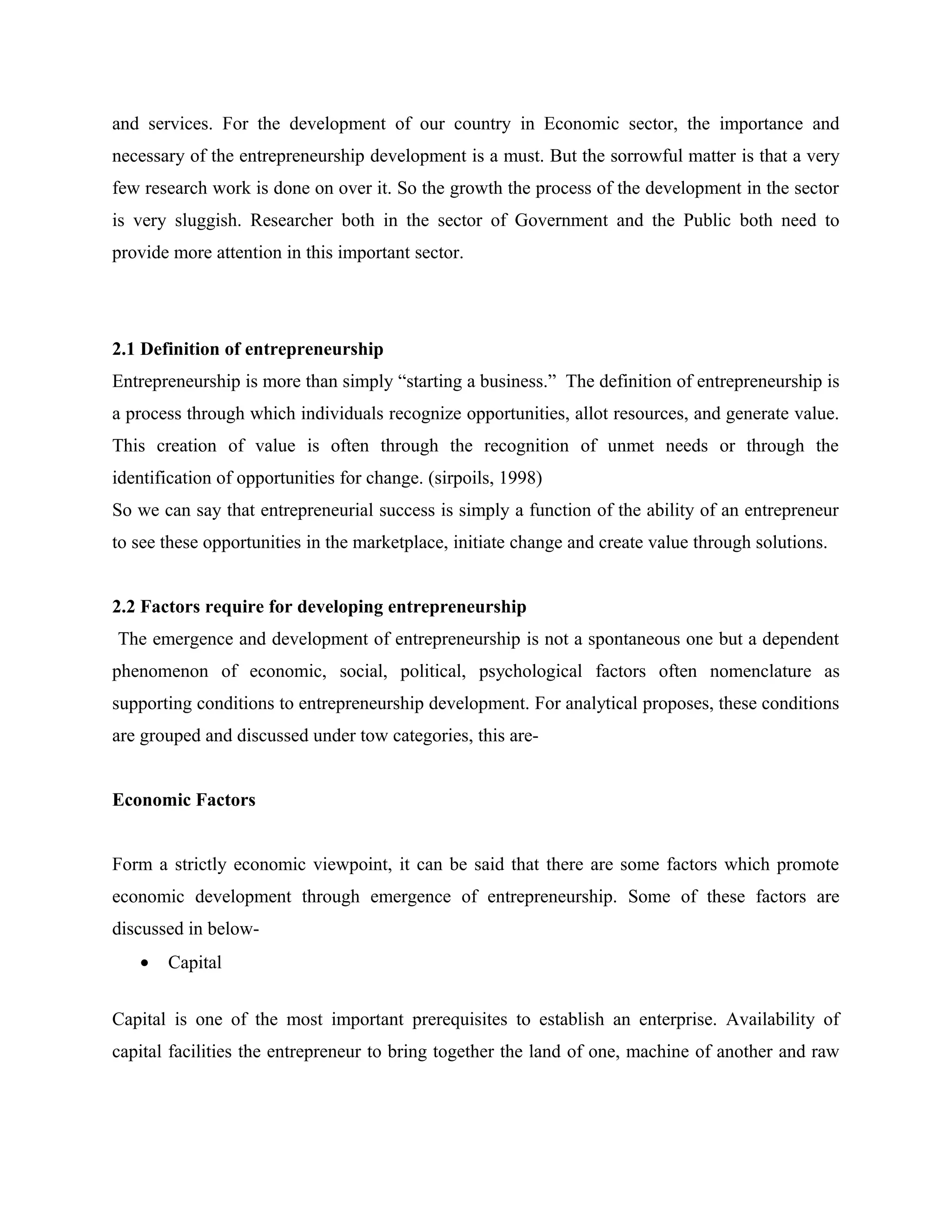 and services. For the development of our country in Economic sector, the importance and
necessary of the entrepreneurship development is a must. But the sorrowful matter is that a very
few research work is done on over it. So the growth the process of the development in the sector
is very sluggish. Researcher both in the sector of Government and the Public both need to
provide more attention in this important sector.

2.1 Definition of entrepreneurship
Entrepreneurship is more than simply “starting a business.” The definition of entrepreneurship is
a process through which individuals recognize opportunities, allot resources, and generate value.
This creation of value is often through the recognition of unmet needs or through the
identification of opportunities for change. (sirpoils, 1998)
So we can say that entrepreneurial success is simply a function of the ability of an entrepreneur
to see these opportunities in the marketplace, initiate change and create value through solutions.
2.2 Factors require for developing entrepreneurship
The emergence and development of entrepreneurship is not a spontaneous one but a dependent
phenomenon of economic, social, political, psychological factors often nomenclature as
supporting conditions to entrepreneurship development. For analytical proposes, these conditions
are grouped and discussed under tow categories, this areEconomic Factors
Form a strictly economic viewpoint, it can be said that there are some factors which promote
economic development through emergence of entrepreneurship. Some of these factors are
discussed in below•

Capital

Capital is one of the most important prerequisites to establish an enterprise. Availability of
capital facilities the entrepreneur to bring together the land of one, machine of another and raw

 
