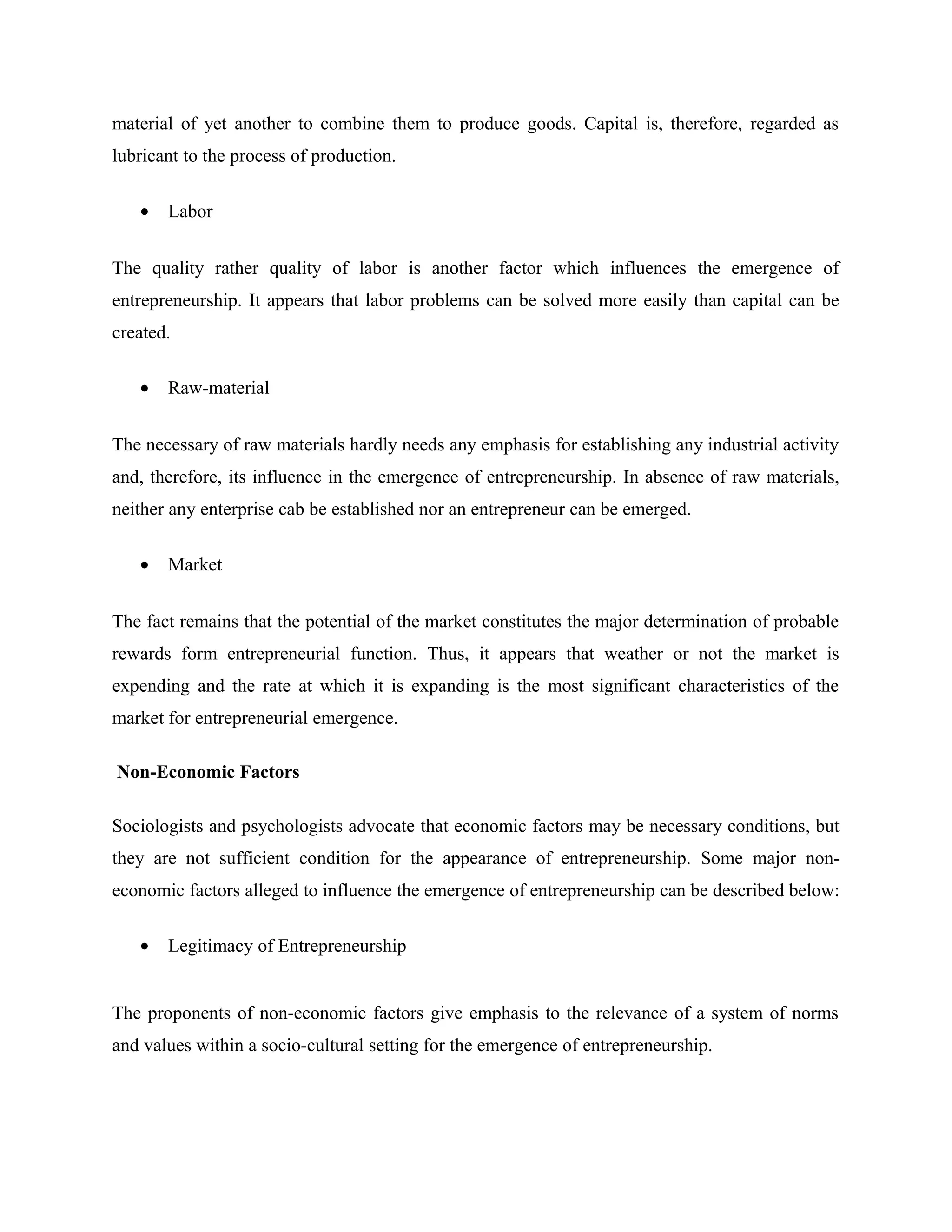 material of yet another to combine them to produce goods. Capital is, therefore, regarded as
lubricant to the process of production.
•

Labor

The quality rather quality of labor is another factor which influences the emergence of
entrepreneurship. It appears that labor problems can be solved more easily than capital can be
created.
•

Raw-material

The necessary of raw materials hardly needs any emphasis for establishing any industrial activity
and, therefore, its influence in the emergence of entrepreneurship. In absence of raw materials,
neither any enterprise cab be established nor an entrepreneur can be emerged.
•

Market

The fact remains that the potential of the market constitutes the major determination of probable
rewards form entrepreneurial function. Thus, it appears that weather or not the market is
expending and the rate at which it is expanding is the most significant characteristics of the
market for entrepreneurial emergence.
Non-Economic Factors
Sociologists and psychologists advocate that economic factors may be necessary conditions, but
they are not sufficient condition for the appearance of entrepreneurship. Some major noneconomic factors alleged to influence the emergence of entrepreneurship can be described below:
•

Legitimacy of Entrepreneurship

The proponents of non-economic factors give emphasis to the relevance of a system of norms
and values within a socio-cultural setting for the emergence of entrepreneurship.

 