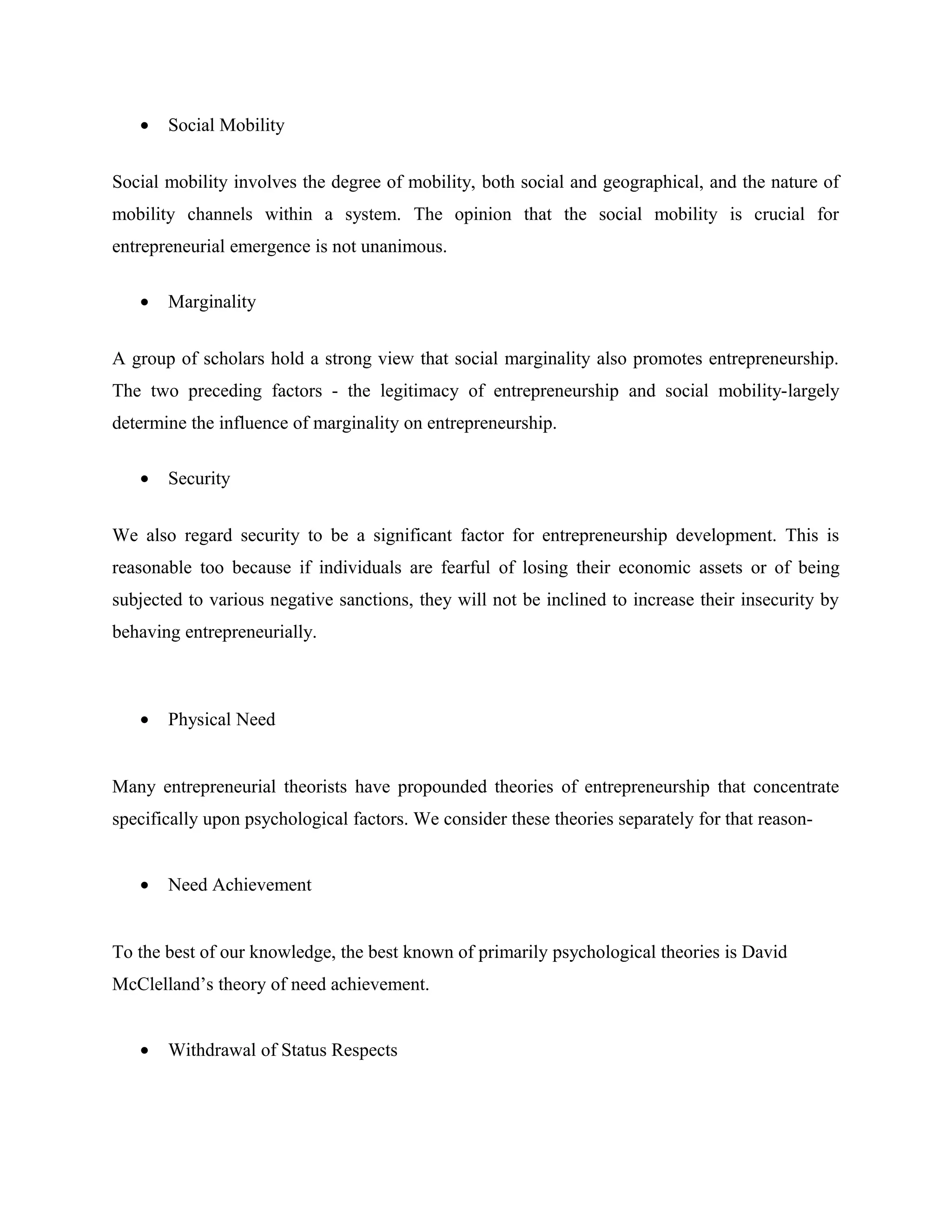 •

Social Mobility

Social mobility involves the degree of mobility, both social and geographical, and the nature of
mobility channels within a system. The opinion that the social mobility is crucial for
entrepreneurial emergence is not unanimous.
•

Marginality

A group of scholars hold a strong view that social marginality also promotes entrepreneurship.
The two preceding factors - the legitimacy of entrepreneurship and social mobility-largely
determine the influence of marginality on entrepreneurship.
•

Security

We also regard security to be a significant factor for entrepreneurship development. This is
reasonable too because if individuals are fearful of losing their economic assets or of being
subjected to various negative sanctions, they will not be inclined to increase their insecurity by
behaving entrepreneurially.

•

Physical Need

Many entrepreneurial theorists have propounded theories of entrepreneurship that concentrate
specifically upon psychological factors. We consider these theories separately for that reason•

Need Achievement

To the best of our knowledge, the best known of primarily psychological theories is David
McClelland’s theory of need achievement.
•

Withdrawal of Status Respects

 