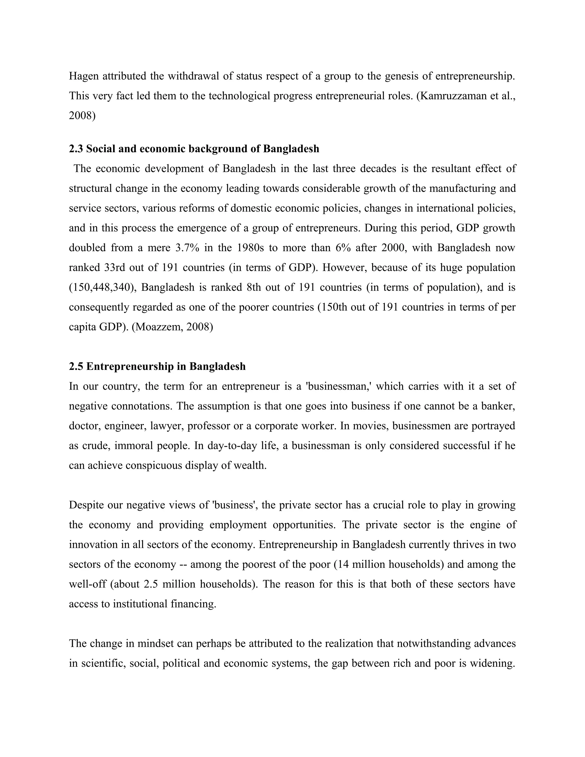 Hagen attributed the withdrawal of status respect of a group to the genesis of entrepreneurship.
This very fact led them to the technological progress entrepreneurial roles. (Kamruzzaman et al.,
2008)
2.3 Social and economic background of Bangladesh
The economic development of Bangladesh in the last three decades is the resultant effect of
structural change in the economy leading towards considerable growth of the manufacturing and
service sectors, various reforms of domestic economic policies, changes in international policies,
and in this process the emergence of a group of entrepreneurs. During this period, GDP growth
doubled from a mere 3.7% in the 1980s to more than 6% after 2000, with Bangladesh now
ranked 33rd out of 191 countries (in terms of GDP). However, because of its huge population
(150,448,340), Bangladesh is ranked 8th out of 191 countries (in terms of population), and is
consequently regarded as one of the poorer countries (150th out of 191 countries in terms of per
capita GDP). (Moazzem, 2008)
2.5 Entrepreneurship in Bangladesh
In our country, the term for an entrepreneur is a 'businessman,' which carries with it a set of
negative connotations. The assumption is that one goes into business if one cannot be a banker,
doctor, engineer, lawyer, professor or a corporate worker. In movies, businessmen are portrayed
as crude, immoral people. In day-to-day life, a businessman is only considered successful if he
can achieve conspicuous display of wealth.
Despite our negative views of 'business', the private sector has a crucial role to play in growing
the economy and providing employment opportunities. The private sector is the engine of
innovation in all sectors of the economy. Entrepreneurship in Bangladesh currently thrives in two
sectors of the economy -- among the poorest of the poor (14 million households) and among the
well-off (about 2.5 million households). The reason for this is that both of these sectors have
access to institutional financing.
The change in mindset can perhaps be attributed to the realization that notwithstanding advances
in scientific, social, political and economic systems, the gap between rich and poor is widening.

 
