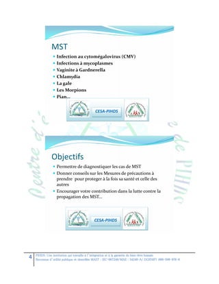MST
 Infection au cytomégalovirus (CMV)
 Infections à mycoplasmes
 Vaginite à Gardnerella
 Chlamydia
 La gale
 Les Morpions
 Pian…

CESA-PIHDS

Objectifs
 Permettre de diagnostiquer les cas de MST
 Donner conseils sur les Mesures de précautions à
prendre pour proteger à la fois sa santé et celle des

autres
 Encourager votre contribution dans la lutte contre la
propagation des MST…

CESA-PIHDS

4

PIHDS: Une institution qui travaille à l’intégration et à la garantie du bien-être humain
Reconnue d’utilité publique et identifiée MAST : SIC-067249/MAE : 34248-A/ DGI(NIF) :000-598-976-8

 