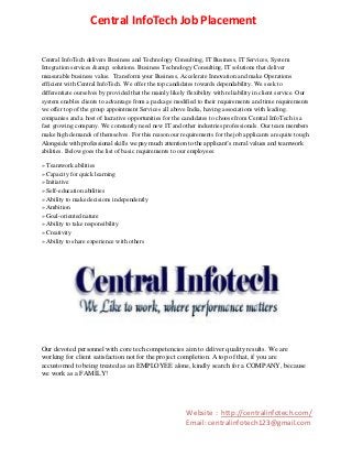 Central InfoTech Job Placement
Central InfoTech delivers Business and Technology Consulting, IT Business, IT Services, System
Integration services &amp; solutions. Business Technology Consulting, IT solutions that deliver
measurable business value. Transform your Business, Accelerate Innovation and make Operations
efficient with Central InfoTech. We offer the top candidates towards dependability. We seek to
differentiate ourselves by provided that the mainly likely flexibility with reliability in client service. Our
system enables clients to advantage from a package modified to their requirements and time requirements
we offer top of the group appointment Services all above India, having associations with leading.
companies and a host of lucrative opportunities for the candidates to choose from Central InfoTech is a
fast growing company. We constantly need new IT and other industries professionals. Our team members
make high demands of themselves. For this reason our requirements for the job applicants are quite tough.
Alongside with professional skills we pay much attention to the applicant’s moral values and teamwork
abilities. Below goes the list of basic requirements to our employees:
» Teamwork abilities
» Capacity for quick learning
» Initiative
» Self-education abilities
» Ability to make decisions independently
» Ambition
» Goal-oriented nature
» Ability to take responsibility
» Creativity
» Ability to share experience with others

Our devoted personnel with core tech competencies aim to deliver quality results. We are
working for client satisfaction not for the project completion. A top of that, if you are
accustomed to being treated as an EMPLOYEE alone, kindly search for a COMPANY, because
we work as a FAMILY!

Website : http://centralinfotech.com/
Email: centralinfotech123@gmail.com

 