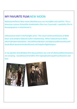 MY FAVURITE FILM:NEW MOON
Myfavouritefimsis New moon,Ilikeitbecause are incredible and sad film. This a
American science-fictionfilm.Itinkthatthis films has 2 yearsold. I watchthis film in
thecomputeror in thechannel 3.

isthesecond novel in theTwilight series. The novel continuesthestory of Bella
Swan and vampire Edward Cullen'srelationship. When Edward leaves Bella
afterhisbrotherattacksher, sheisleftheartbroken and depressedformonthsuntil
Jacob Black becomesherbestfriend and helpsherfightherpain.

In my opinión thisisthebest film becausethere are a lot of efectsandthecharacters
are amazing .I wouldrecommendthis film topeoplewhenjoyfimswithaction and
love

 