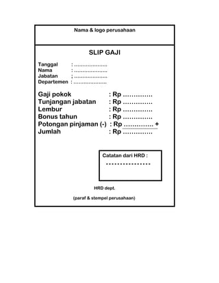 Nama & logo perusahaan

SLIP GAJI
Tanggal
Nama
Jabatan
Departemen

: ………………..
: ………………..
; ………………..
: ………………..

Gaji pokok
Tunjangan jabatan
Lembur
Bonus tahun
Potongan pinjaman (-)
Jumlah

: Rp …………..
: Rp …………..
: Rp …………..
: Rp …………..
: Rp ………….. +
: Rp …………..

Catatan dari HRD :

HRD dept.
(paraf & stempel perusahaan)

 