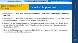 Dissertation Project 
Status of Lakes in Hyderabad 
Indian Instituteof Science 
•Many big tanks were built by the rulers to meet the water and irrigation needs of the city 
•Many big tanks were built by the QutubShahirulers (1534-1724 A.D.) and later by the AsafJahirulers (1724-1948) in and around Hyderabad city. 
•Some of the big tanks built during those periods are Hussain Sagar, Mir Alam, Afzal Sagar, Jalpalli, Ma-SehabaTank, TalabKatta, Osmansagarand Himayatsagaretc. (RekhaRani, 1999). 
•Most of the big tanks were constructed by the former rulers or ministers whereas the minor tanks were built by zamindars. 
19 September 2014 
Nisha Kumari, Environmental Management 
2013-14 
10 
Importance of Lakes 
Historical Importance  