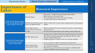 Dissertation Project 
Status of Lakes in Hyderabad 
Indian Instituteof Science 
19 September 2014 
Nisha Kumari, Environmental Management 
2013-14 
11 
Importance of Lakes 
Historical Importance 
Some of the famous lakes built during QutubShahirulers (1534-1724 A.D.) 
Hussain Sagar 
•Was built in 1562 by Sultan Ibrahim KutbShah 
•Most famous and historic lake 
•First drinking water source for the two cities 
•A major spot of tourist attractions. 
MaSaheba tank (Presently known as Masab Tank) 
•Built in 1624 A.D. to meet water requirements of the general public 
Saroornagar Lake is known to have been built in 1624 
•Built in 1624 with an area of about 5 sq. kms. in the eastern part of the city. 
•It is the main water body in the eastern sector of the city. 
Some of the famous lakes built during AsafJahirulers (1724-1948) 
The Mir Alamtank, 
•Constructed in 1806, by French engineers during the reign of Mir Akbar Ali Khan Sikander Jah Asif Jah III, the third Nizam of Hyderabad state 
•Supplying plenty of water to the city and the suburbs 
Osman Sagar lake- constructed in 1920 
•It was created in 1920 by damming the MusiRiver 
•It was built to provide water for the twin cities as well as to save them from floods. 
•The lake was named after the last Nizramof Hyderabad, Osman Ali Khan, who also had it built  