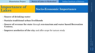 Dissertation Project 
Status of Lakes in Hyderabad 
Indian Instituteof Science 
•Source of drinking water 
•Sustain traditional urban livelihoods 
•Source of revenue for statethrough eco-tourism and water based Recreation Centres. 
•Improve aesthetics of the cityand offer scope for nature study 
19 September 2014 
Nisha Kumari, Environmental Management 
2013-14 
12 
Importance of Lakes 
Socio-Economic Importance  