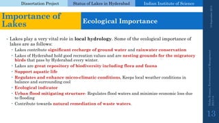 Dissertation Project 
Status of Lakes in Hyderabad 
Indian Instituteof Science 
•Lakes play a very vital role in local hydrology. Some of the ecological importance of lakes are as follows: 
Lakes contribute significant recharge of ground water and rainwater conservation 
Lakes of Hyderabad hold good recreation values and are nesting grounds for the migratory birdsthat pass by Hyderabad every winter. 
Lakes are great repository of biodiversity including flora and fauna 
Support aquatic life 
Regulates and enhance micro-climatic conditions, Keeps local weather conditions in balance and surrounding cool 
Ecological indicator 
Urban flood mitigating structure-Regulates flood waters and minimize economic loss due to flooding 
Contribute towards natural remediation of waste waters. 
19 September 2014 
Nisha Kumari, Environmental Management 
2013-14 
13 
Importance of Lakes 
Ecological Importance  