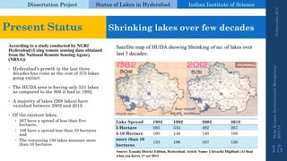 Dissertation Project 
Status of Lakes in Hyderabad 
Indian Instituteof Science 
According to a study conducted by NGRI Hyderabad (Using remote sensing data obtained from the National Remote Sensing Agency (NRSA)) 
•Hyderabad's growth in the last three decades has come at the cost of 375 lakes going extinct 
•The HUDA area is having only 531 lakes as compared to the 906 it had in 1982. 
•A majority of lakes (268 lakes) have vanished between 2002 and 2012. 
•Of the existent lakes, 
267 have a spread of less than five hectares, 
108 have a spread less than 10 hectares and 
The remaining 156 lakes measure more than 10 hectares 
19 September 2014 
Nisha Kumari, Environmental Management 
2013-14 
15 
Present Status 
Shrinking lakes over few decades 
Satellite map of HUDA showing Shrinking of no. of lakes over last 3 decades: 
Lake Spread 
1982 
1992 
2002 
2012 
5 Hectare 
593 
534 
492 
267 
5-10 Hectare 
160 
146 
140 
108 
more than 10 hectares 
153 
196 
167 
156 
Source: EenaduDistrict Edition, Hyderabad; Article Name-ChivarikiMigilindi(At final what you have), 1stoct2013  